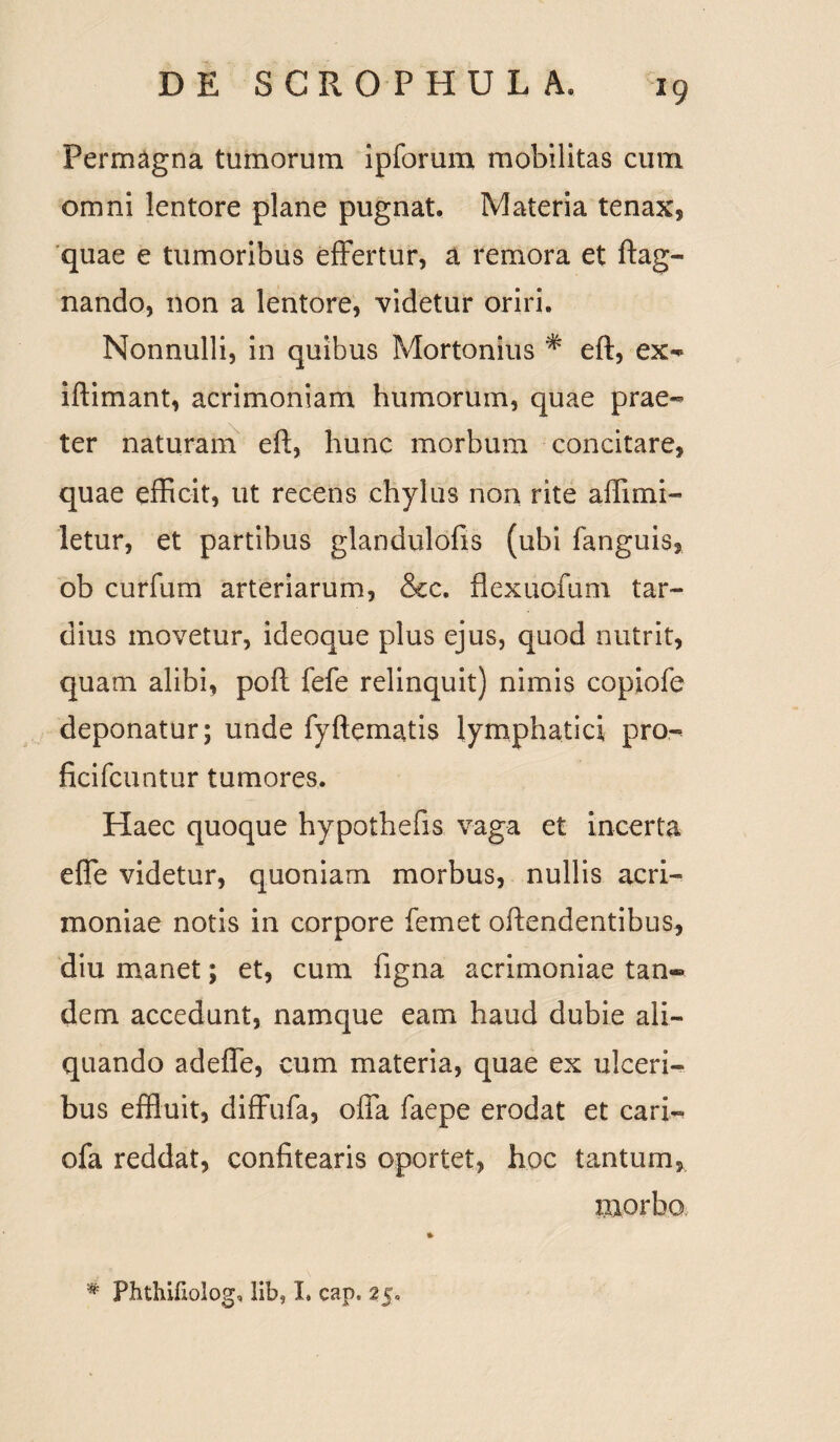 Permagna tumorum ipforum mobilitas cum omni lentore plane pugnat. Materia tenax, quae e tumoribus effertur, a remora et ftag- nando, non a lentore, videtur oriri. Nonnulli, in quibus Mortonius * eft, ex- iftimant, acrimoniam humorum, quae prae** ter naturam eft, hunc morbum concitare, quae efficit, ut recens chylus non rite affimi- letur, et partibus glandulofis (ubi languis, ob curfum arteriarum, &c. flexuofum tar¬ dius movetur, ideoque plus ejus, quod nutrit, quam alibi, poft fefe relinquit) nimis copiofe deponatur; unde fyftematis lymphatici pro- ficifcuntur tumores. Haec quoque hypothefis vaga et incerta effe videtur, quoniam morbus, nullis acri¬ moniae notis in corpore femet offendentibus, diu manet; et, cum figna acrimoniae tan«® dem accedunt, namque eam haud dubie ali¬ quando adefle, cum materia, quae ex ulceri¬ bus effluit, diffufa, offa faepe erodat et cari- ofa reddat, confitearis oportet, hoc tantum, morbo % Phthifiolog, lib? I. cap. 25«,