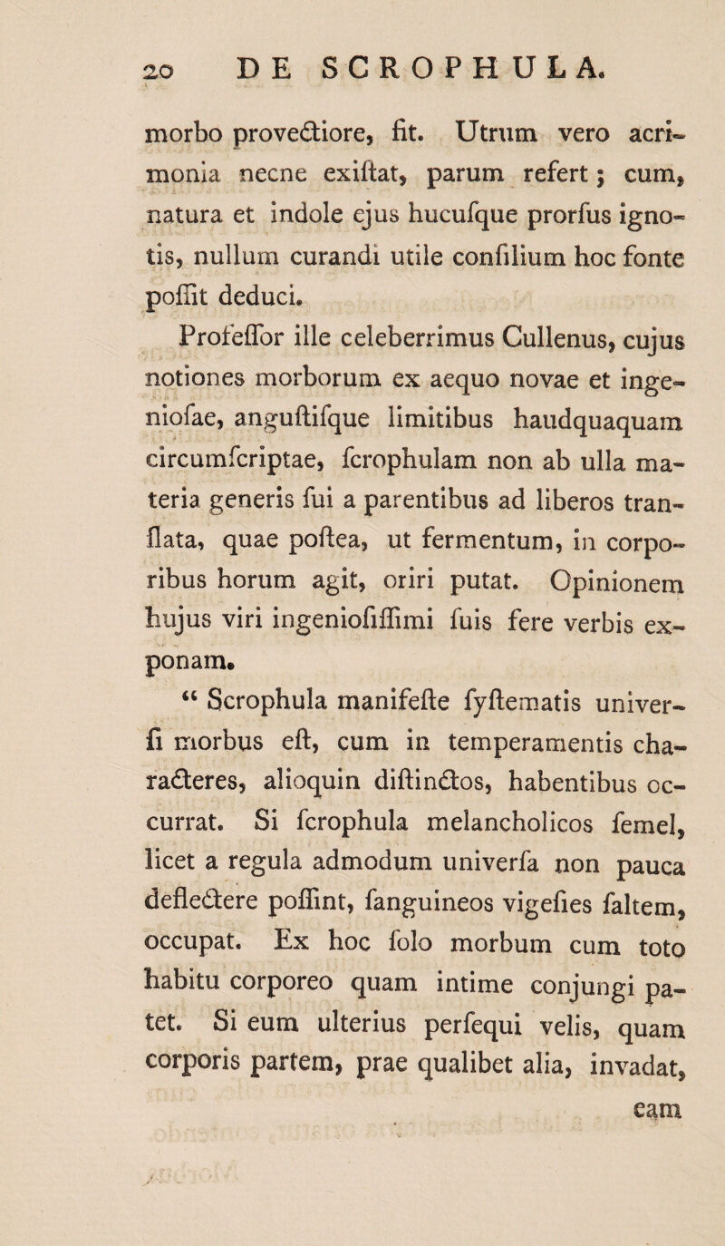 l, ii; j„ ■ *. morbo provediore, fit. Utrum vero acri¬ monia necne exiftat, parum refert; cumf natura et indole ejus hucufque prorfus igno¬ tis, nullum curandi utile confilium hoc fonte pofiit deduci. Profeffor ille celeberrimus Cullenus, cujus notiones morborum ex aequo novae et inge- niofae, anguftifque limitibus haudquaquam circumfcrlptae, fcrophulam non ab ulla ma¬ teria generis fui a parentibus ad liberos tran- flata, quae poftea, ut fermentum, in corpo¬ ribus horum agit, oriri putat. Opinionem hujus viri ingeniofiffimi fuis fere verbis ex¬ ponam. “ Scrophula manifefte fyftematis univer- fi morbus eft, cum in temperamentis cha¬ racteres, alioquin diftindos, habentibus oc¬ currat. Si fcrophula melancholicos femel, licet a regula admodum univerfa non pauca defledere poffint, fanguineos vigefies faltem, occupat. Ex hoc folo morbum cum toto habitu corporeo quam intime conjungi pa¬ tet. Si eum ulterius perfequi velis, quam corporis partem, prae qualibet alia, invadat, eam