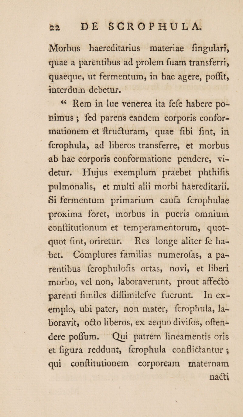 Morbus haereditarius materiae fingulari? quae a parentibus ad prolem fuam transferri? quaeque? ut fermentum, in hac agere, poffit? interdum debetur. u Rem in lue venerea ita fefe habere po¬ nimus ; fed parens eandem corporis confor¬ mationem et ftruduram, quae fibi fint, in fcrophula, ad liberos transferre, et morbus ab hac corporis conformatione pendere, vi¬ detur. Hujus exemplum praebet phthifis pulmonalis, et multi alii morbi haereditarii. Si fermentum primarium caufa fcrophulae proxima foret, morbus in pueris omnium eonftitutionum et temperamentorum, quot¬ quot fint, oriretur. Res longe aliter fe ha¬ bet. Complures familias numerofas, a pa¬ rentibus fcrophulofis ortas, novi, et liberi morbo, vel non, laboraverunt, prout affedo parenti fi miles diffini ilefve fuerunt. In ex¬ emplo, ubi pater, non mater, fcrophula, la¬ boravit, odo liberos, ex aequo divifos, offen¬ dere pofium. Qui patrem lineamentis oris et figura reddunt, fcrophula conflidantur ; qui conftitutionem corpoream maternam nadi