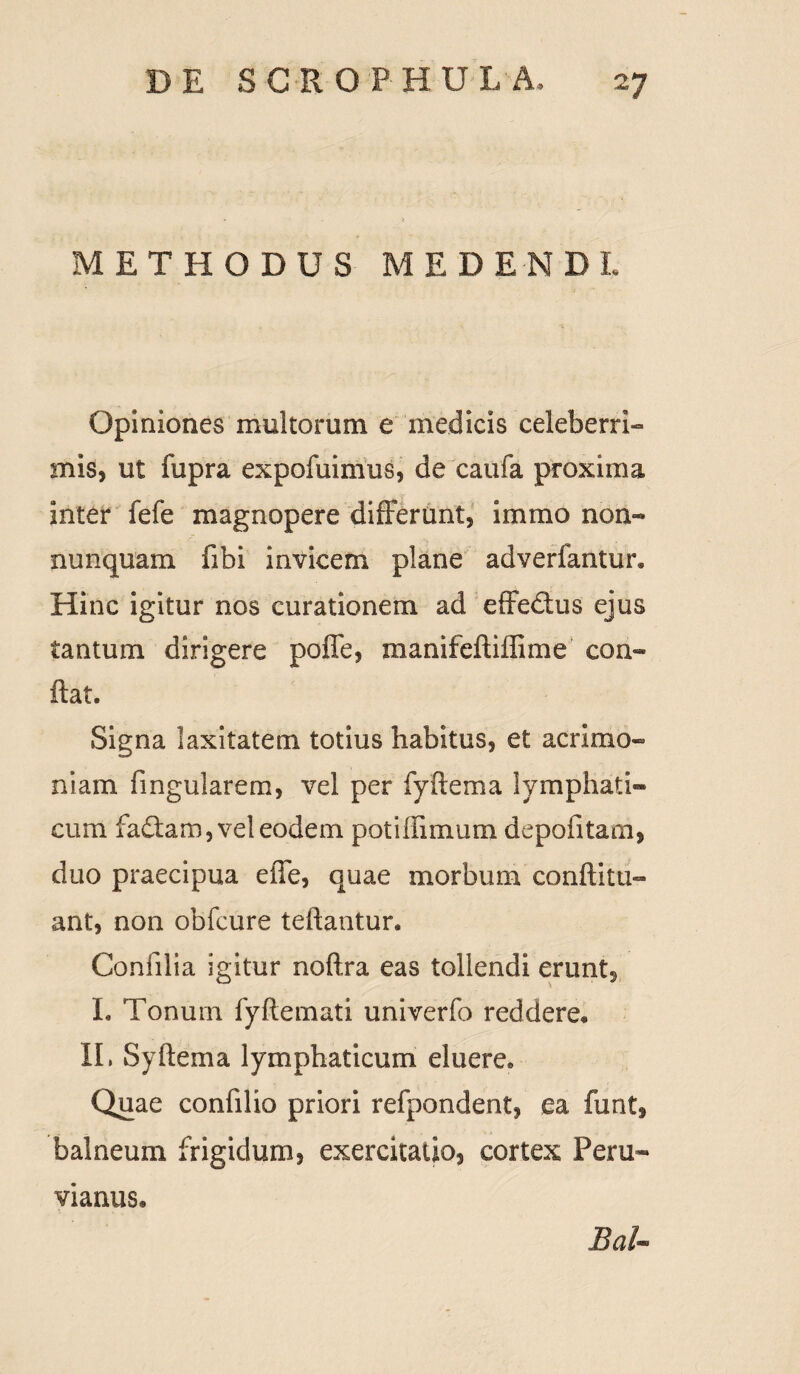 METHODUS MEDENDI Opiniones multorum e medicis celeberri¬ mis, ut fupra expofuimus, de caufa proxima inter fefe magnopere differunt, immo non- nunquam fibi invicem plane adverfantur* Hinc igitur nos curationem ad effedtus ejus tantum dirigere poffe, manifeftiffime con¬ flat. Signa laxitatem totius habitus, et acrimo¬ niam lingularem, vel per fyftema lymphati¬ cum fadlam, vel eodem potiffimum depolitam, duo praecipua effe, quae morbum conftitu- ant, non obfcure tellantur. Conlilia igitur noflra eas tollendi erunt, I. Tonuin fyftemati univerfo reddere, II, Syllema lymphaticum eluere» Quae confilio priori refpondent, ea funt, balneum frigidum, exercitatio, cortex Peru- vianus* BaU