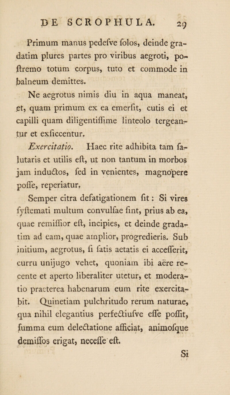 Primum manus pedefve folos, deinde gra¬ dati m plures partes pro viribus aegroti, po« ftremo totum corpus, tuto et commode in balneum demittes. Ne aegrotus nimis diu in aqua maneat, et, quam primum ex ea emerfit, cutis ei et capilli quam diligentiflime linteolo tergean¬ tur et exficcentur. Exercitatio. Haec rite adhibita tam fa- lutaris et utilis eft, ut non tantum in morbos jam indudtos, fed in venientes, magnopere pofle, reperiatur. Semper citra defatigationem fit: Si vires fyftemati multum convulfae fint, prius ab ea, quae remiffior eft, incipies, et deinde grada- tim ad eam, quae amplior, progredieris. Sub initium, aegrotus, ii fatis aetatis ei acceflferit, curru unijugo vehet, quoniam ibi aere re- cente et aperto liberaliter utetur, et modera¬ tio praeterea habenarum eum rite exercita¬ bit. Quinetiam pulchritudo rerum naturae, qua nihil elegantius perfe&iufve efle poffit, fumma eum dele&atione afficiat, animofque demiffos erigat, neceffe eft* Si ' t