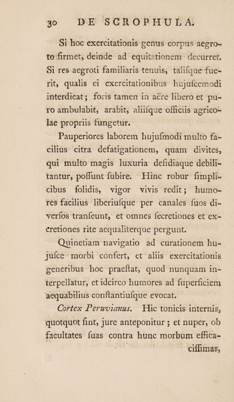 Si hoc exercitationis genus corpus aegro»* to firmet* deinde ad equitationem decurret* Si res aegroti familiaris tenuis, talifque fue¬ rit, qualis ei exercitationibus hujufcemodi interdicat; foris tamen in aere libero et pu¬ ro ambulabit, arabit, aliiique officiis agrico¬ lae propriis fungetur. Pauperiores laborem hujufmodi multo fa¬ cilius citra defatigationem, quam divites, qui multo magis luxuria defidiaque debili¬ tantur, poffunt fubire. Hinc robur {impii- cibus folidis, vigor vivis redit; humo¬ res facilius liberiufque per canales fuos di- verfos tranfeunt, et omnes fecretiones et ex- Cretiones rite aequaliterque pergunt. Qninetiam navigatio ad curationem hu- jufce morbi confert, et aliis exercitationis generibus hoc praeftat, quod nunquam in¬ terpellatur, et idcirco humores ad fuperficiem aequabilius conftantiufque evocat. Cortex Peruvianus. Hic tonicis interni s3 quotquot fint, jure anteponitur ; et nuper, ob facultates fuas contra hunc morbum effica- } y ' ‘l • j* • .. J ' . _ ciffimas»