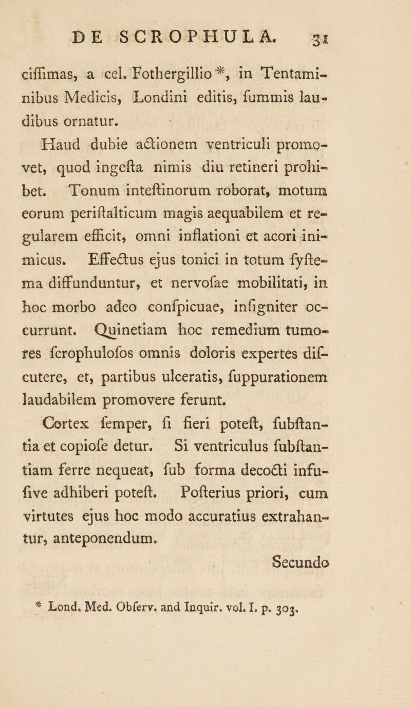 ciffimas, a ceL Fothergillio in Tentami¬ nibus Medicis, Londini editis, fummis lau¬ dibus ornatur. Haud dubie adUonem ventriculi promo¬ vet, quod ingefta nimis diu retineri prohi¬ bet. Tonum inteftinorum roborat, motum eorum periftalticum magis aequabilem et re¬ gularem efficit, omni inflationi et acori ini¬ micus. Effedtus ejus tonici in totum fyfte- ma diffunduntur, et nervofae mobilitati, in hoc morbo adeo confpicuae, infigniter oc¬ currunt. Quinetiam hoc remedium tumo¬ res fcrophulofos omnis doloris expertes difi- cutere, et, partibus ulceratis, fuppurationem laudabilem promovere ferunt. Cortex femper, fi fieri poteft, fubftan- tia et copiofe detur. Si ventriculus fubftan- tiam ferre nequeat, fub forma deco&i infu- five adhiberi poteft. Pofterius priori, cum virtutes ejus hoc modo accuratius extrahan¬ tur, anteponendum» Secundo % Loncb Med. Obferv. and Inquir, voL I. p. 303,