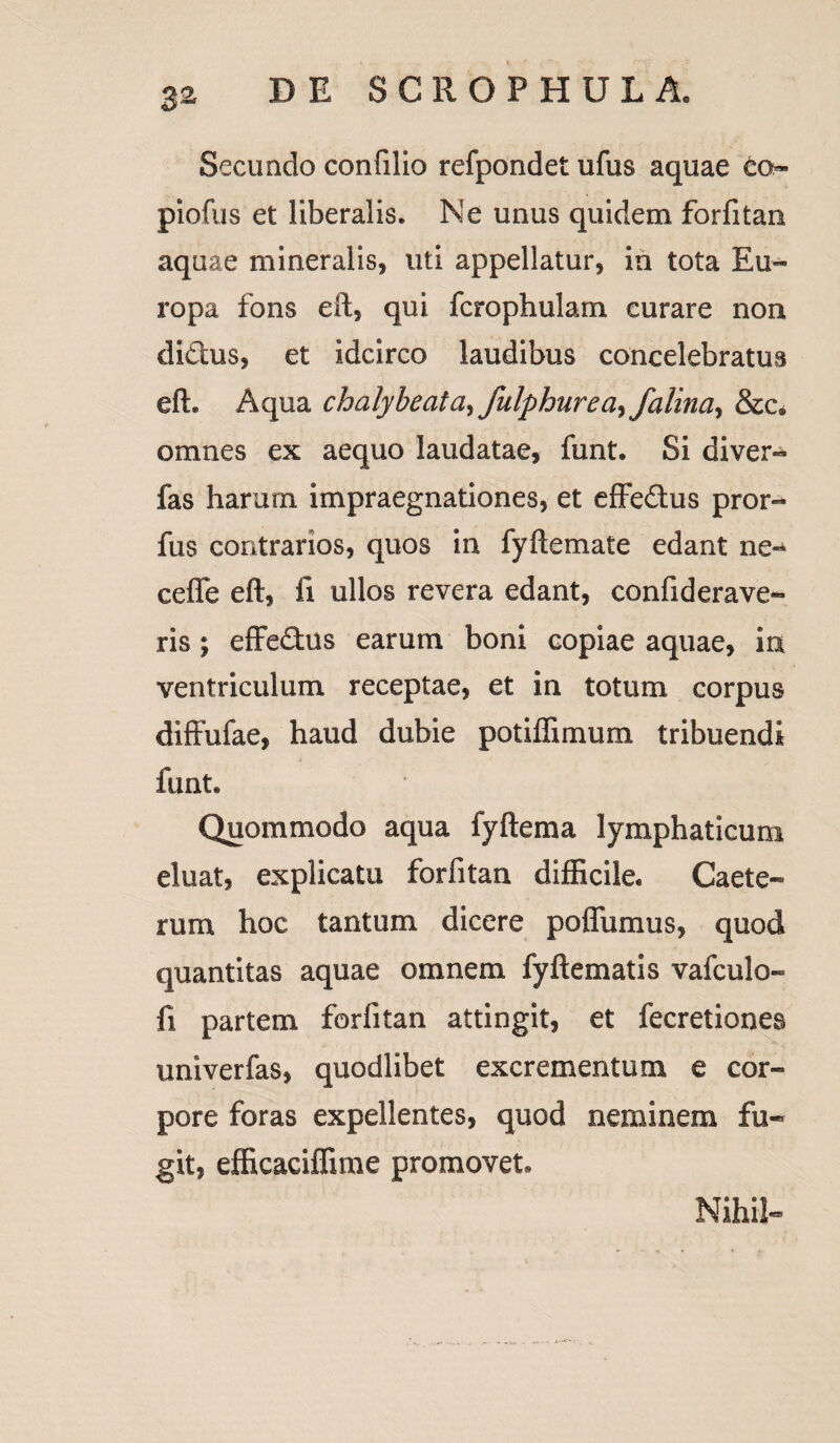 Secundo confilio refpondet ufus aquae co- piofus et liberalis. Ne unus quidem forfitan aquae mineralis, uti appellatur, io tota Eu¬ ropa fons eft, qui fcrophulam curare non di&us, et idcirco laudibus concelebratus eft. Aqua chalybeatdy fulphurea^falina^ &e» omnes ex aequo laudatae, funt. Si diver- fas harum impraegnationes, et effedus pror- fus contrarios, quos in fyftemate edant ne-* ceflfe eft, fi ullos revera edant, confiderave- ris; effedus earum boni copiae aquae, ia ventriculum receptae, et in totum corpus diffufae, haud dubie potiffimum tribuendi funt. Quommodo aqua fyftema lymphaticum eluat, explicatu forfitan difficile. Caete- rum hoc tantum dicere poflumus, quod quantitas aquae omnem fyftematis vafculo- fi partem forfitan attingit, et fecretiones univerfas, quodlibet excrementum e cor¬ pore foras expellentes, quod neminem fu¬ git, efficaciffime promovet. Nihil-