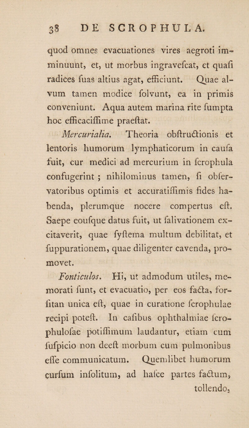 quod omnes evacuationes vires aegroti im¬ minuunt, et, ut morbus ingravefcat, et quafi radices fuas altius agat, efficiunt. Quae al¬ vum tamen modice folvunt, ea in primis conveniunt. Aqua autem marina rite fumpta hoc efficaciffime praeftat. Mercurialia. Theoria obftrudionis et lentoris humorum lymphaticorum in caufa fuit, cur medici ad mercurium in fcrophula confugerint ; nihilominus tamen, fi obfer- vatoribus optimis et accuratiffimis fides ha¬ benda, plerumque nocere compertus effi Saepe eoufque datus fuit, ut falivationem ex¬ citaverit, quae fyftema multum debilitat, et fuppurationem, quae diligenter cavenda, pro¬ movet. Fonticulos. Hi, ut admodum utiles, me¬ morati funt, et evacuatio, per eos fa&a, for- fitan unica eft, quae in curatione fcrophulae recipi potefh In cafibus Ophthalmiae fero- phulofae potiffimum laudantur, etiam cum fufpicio non deeft morbum cum pulmonibus effe communicatum. Quemlibet humorum curfum infolitiun, ad halce partes fa&um, tollendo.