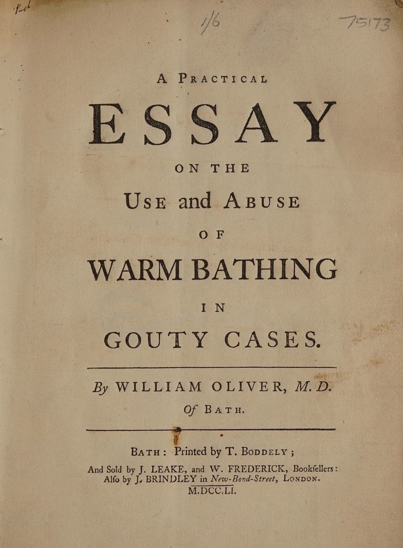 A PRACTICAL © ESSAY sage i WARM BATHING GoUTY CASES By WILLIAM OLIVER, M.D. Of BATH. Batu: Printed by T. Boppety ; And Sold by J. LEAKE, and W. FREDERICK, Bookfellers : Alfo by Je BRINDLEY in New-Bond-Street, LonpDon. M.DCC.LI.