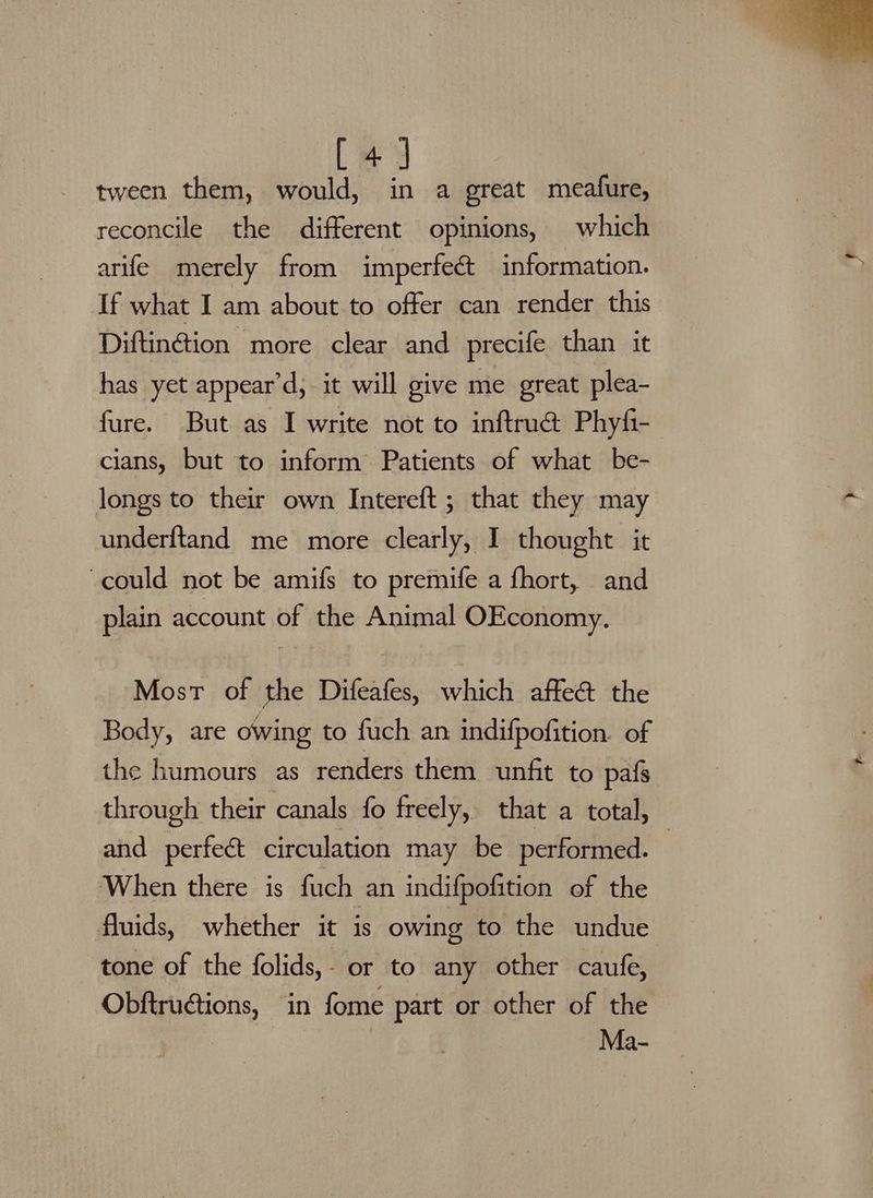 [4] tween them, would, in a great meafure, reconcile the different opinions, which arife merely from imperfect information. If what I am about to offer can render this Diftin@ion more clear and precife than it has yet appear’d, it will give me great plea- fure. But as I write not to inftru@ Phyfi- cians, but to inform’ Patients of what be- longs to their own Intereft ; that they may underftand me more clearly, I thought it could not be amifs to premife a fhort, and plain account of the Animal OEconomy. Most of the Difeafes, which affe&amp; the Body, are owing to fuch an indifpofition. of the humours as renders them unfit to pafs through their canals fo freely, that a total, and perfect circulation may be performed. — When there is fuch an indifpofition of the fluids, whether it is owing to the undue tone of the folids,- or to any other caufe, Obftructions, in fome part or other of the Ma-
