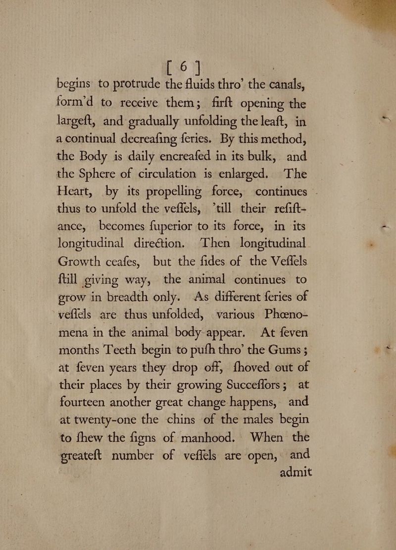 6 ; form’d to receive them; firft opening the largeft, and gradually unfolding the leaft, in a continual decreafing feries. By this method, the Body is daily encreafed in its bulk, and the Sphere of circulation is enlarged. The _ Heart, by its propelling force, continues thus to unfold the veffels, till their refift- ance, becomes fuperior to its force, in its longitudinal direétion. Then longitudinal Growth ceafes, but the fides of the Veffels ftill giving way, the animal continues to grow in breadth only. As different feries of veflels are thus unfolded, various Phceno- mena in the animal body appear. At feven months Teeth begin to pufh thro’ the Gums ; at feven years they drop off, fhoved out of their places by their growing Succeffors; at fourteen another great change happens, and at twenty-one the chins of the males begin to fhew the figns of manhood. When the ereateft number of veffels are open, and admit