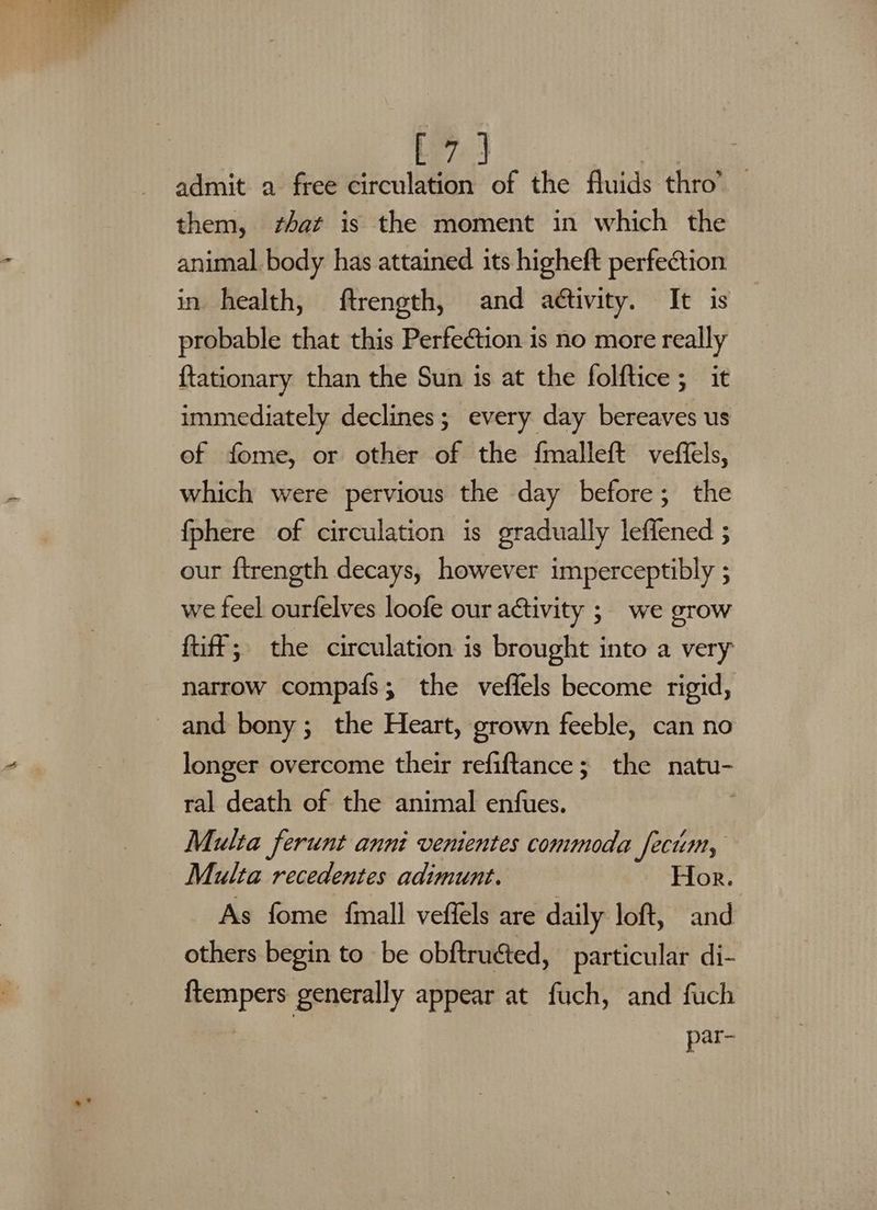 7! J | admit a free a. ae the fluids thro’ — them, shat is the moment in which the animal body has attained its higheft perfection in health, ftrength, and aé¢tivity. It is probable that this Perfection is no more really {tationary than the Sun is at the folftice ; it immediately declines; every day bereaves us of fome, or other of the fmalleft veffels, which were pervious the day before; the {phere of circulation is gradually leffened ; our {trength decays, however imperceptibly ; we feel ourfelves loofe our activity ; we grow ftiff; the circulation is brought into a very narrow compafs; the veffels become rigid, and bony; the Heart, grown feeble, can no longer overcome their refiftance; the natu- ral death of the animal enfues. Multa ferunt anni venientes commoda fecum, Multa recedentes adimunt. Hor. As fome {mall veffels are daily loft, and others begin to be obftructed, particular di- {tempers generally appear at fuch, and fuch par-