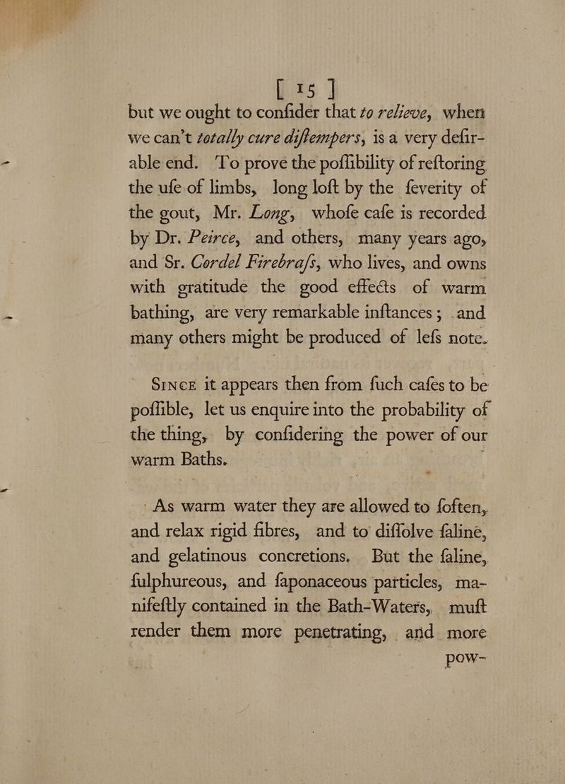 a :? i. Pas _ 215 but we ought to Bo : to relieve, wher we can’t fotally cure diftempers, isa very defir- able end. To prove the poffibility of reftoring the ufe of limbs, long loft by the feverity of the gout, Mr. Long, whofe cafe is recorded by Dr. Peirce, and others, many years ago, and Sr. Cordel Firebra/s, who lives, and owns with gratitude the good effects of warm bathing, are very remarkable inftances; .and many others might be produced of lefs note. SINCE it appears then from fuch cafes to be poflible, let us enquire into the probability of the thing, by confidering the power of our warm Baths. As warm water they are allowed to foften, and relax rigid fibres, and to diffolve faline, and gelatinous concretions. But the faline, fulphureous, and faponaceous particles, ma- nifeftly contained in the Bath-Waters,. mutt render them more penetrating, and more POMS