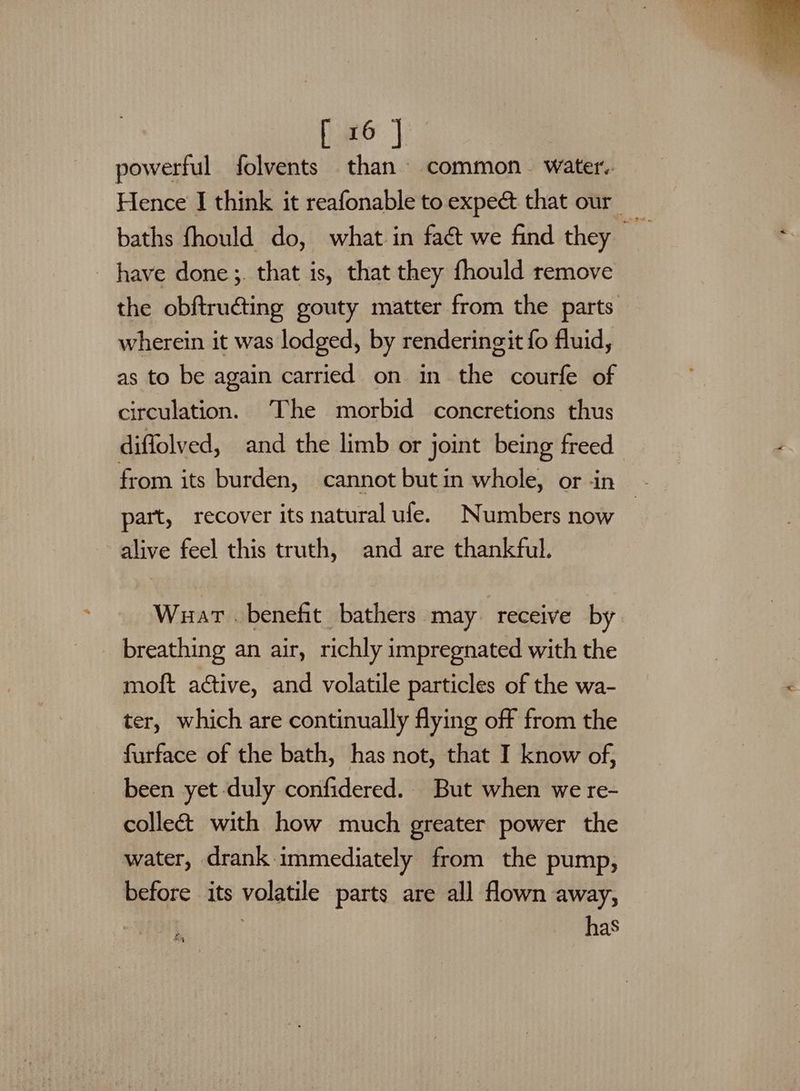 powerful folvents than common water. Hence I think it reafonable to expe&amp; that our _ baths fhould do, what in fa&amp;t we find they have done ;. that is, that they fhould remove the obftructing gouty matter from the parts wherein it was lodged, by renderingit fo fluid, as to be again carried on in the courfe of circulation. The morbid concretions thus diffolved, and the limb or joint being freed from its burden, cannot butin whole, or in - part, recover its natural ule. Numbers now | alive feel this truth, and are thankful. Wuart . benefit bathers may receive by _ breathing an air, richly impregnated with the moft active, and volatile particles of the wa- ter, which are continually flying off from the furface of the bath, has not, that I know of, been yet duly confidered.. But when we re- collect with how much greater power the water, drank immediately from the pump, before its volatile parts are all flown away, has