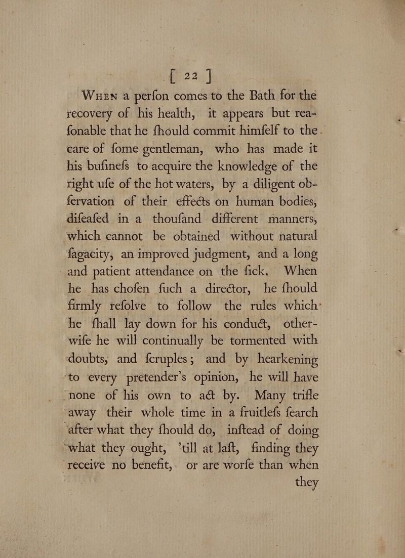 fe 220, | | Wuen a perfon comes to the Bath forthe recovery of his health, it appears but rea- fonable that he fhould commit himfelf to the- care of fome gentleman, who has made it his bufinefs to acquire the knowledge of the right ufe of the hot waters, by a diligent ob- fervation of their effects on human bodies, difeafed in a thoufand different manners, which cannot be obtained without natural fagacity, an improved judgment, and a long and patient attendance on the fick, When he has chofen fuch a direétor, he fhould firmly refolve to follow the rules which: he fhall lay down for his condud, other- wife he will continually be tormented with doubts, and fcruples; and by hearkening ‘to every pretender’s opinion, he will have ‘none of his own to act by. Many trifle away their whole time in a fruitlefs fearch ‘after what they fhould do, inftead of doing “what they ought, till at laft, finding they ‘receive no benefit, or are worfe than when they