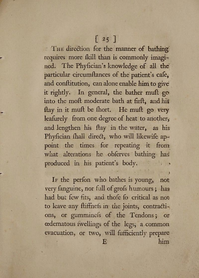 * ‘Lue direction for the manner of bathing requires more {kill than is commonly imagi- ned. The Phyfician’s knowledge of all the particular circumftances of the patient's cafe, and conftitution, can alone enable him to give it rightly. In general, the bather muft go into the moft moderate bath at firft, and hig {tay in it muft be fhort. He muft go very leafurely from one degree of heat to ariother;, and lengthen his ftay in the water, as his Phyfician fhall dire, who will likewife ap- point the times for repeating it from what alterations he obferves bathing. has produced in his patient’s body. ~ -°. + Ir the perfon who bathes is young, not very fanguine, nor full of grofs humours ; -has had but few fits, and thofe fo critical as not to leave any ftiffnefs in: the joints, contracti-. ons, or gumminels of the Tendons;_ or cedematous iwellings of the legs; a-common evacuation, or two, will fufficiently prepare | E him