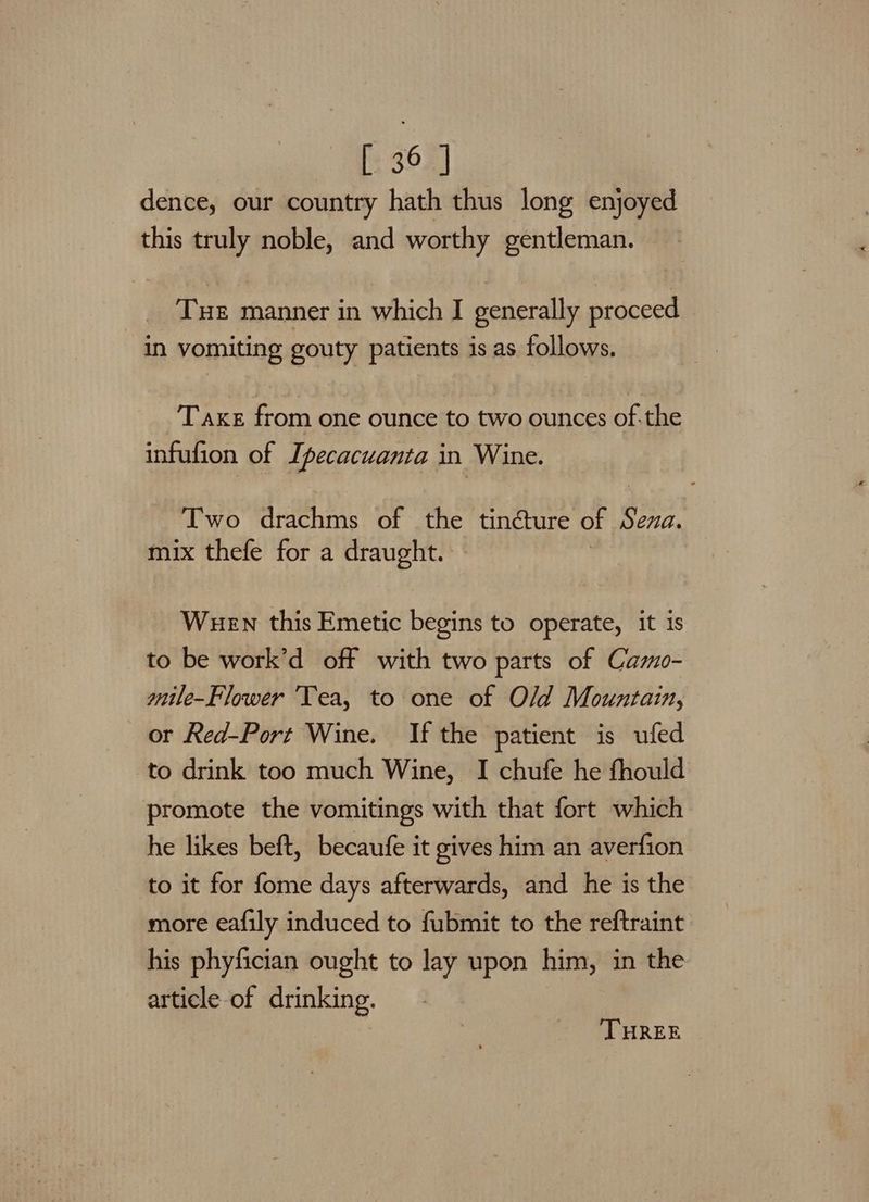 dence, our country hath thus long enjoyed this truly noble, and worthy gentleman. THE manner in which I generally proceed In vomiting gouty patients is as follows. T axe from one ounce to two ounces of.the infufion of Ipecacuanta in Wine. Two drachms of the tincture of $ ena. mix thefe for a draught. Wuen this Emetic begins to operate, it is to be work’d off with two parts of Camo- mile-Flower ‘Tea, to one of Old Mountain, or Red-Port Wine. If the patient is ufed to drink too much Wine, I chufe he fhould promote the vomitings with that fort which he likes beft, becaufe it gives him an averfion to it for fome days afterwards, and he is the more eafily induced to fubmit to the reftraint his phyfician ought to lay upon him, in the article of drinking. THREE