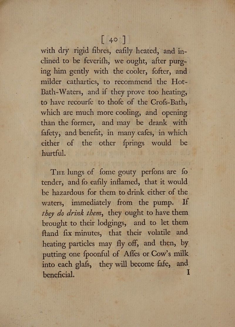 [407] with dry rigid fibres, eafily heated, and in- clined to be feverifh, we ought, after purg- ing him gently with the cooler, fofter, and milder cathartics, to recommend the Hot- Bath-Waters, and if they prove too heating, to have recourfe to thofe of the Crofs-Bath,. which are much more cooling, and opening than the former, and may be drank with fafety, and benefit, in many cafes, in which either of the other fprings would be hurtful. Tuer lungs of fome gouty perfons are fo_ tender, and fo eafily inflamed, that it would be hazardous for them to drink either of the waters, immediately from the pump. If they do drink them, they ought to have them brought to their lodgings, and to let them ftand fix minutes, that their volatile and heating particles may fly off, and then, by putting one fpoonful of Affes or Cow’s milk into each glafs, they will become fafe, ie beneficial.