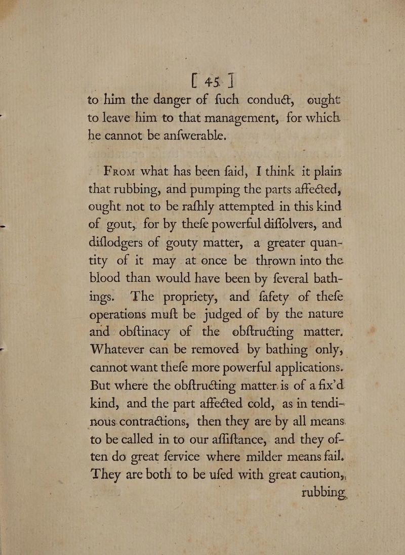 | [ 45] to him the danger of fuch condué, ought to leave him to that management, for which he cannot be anfwerable. From what has been faid, I think it plain that rubbing, and pumping the parts affected, ought not to be rafhly attempted in this kind of gout, for by thefe powerful diffolvers, and diflodgers of gouty matter, a greater quan- tity of it may at once be thrown into the blood than would have been by feveral bath- ings. ‘Fhe propriety, and fafety of thefe operations muft be judged of by the nature and obftinacy of the obftruding matter. | Whatever can be removed by bathing only, cannot want thefe more powerful applications. But where the obftructing matter. is of a fix’d kind, and the part affected cold, as in tendi-~ nous.contractions, then they are by all means. to be called in to our affiftance, and they of- ten do great fervice where milder means fail. They are both to be ufed with great caution,, . rubbing,