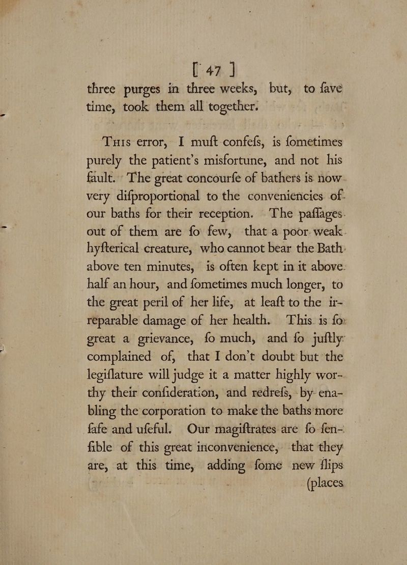 three purges in three weeks, but, ‘to fave ees took them all together. | Tuis error, I muft-confefs, is fometimes purely the patient’s misfortune, and not his fault. The great concourfe of bathers is now very difproportional to the conveniencies. of- our baths for their reception. The paflages. out of them are fo few, that a poor. weak. hyfterical creature, who cannot bear the Bath. above ten minutes, is often kept in it above. half an hour, and fometimes much longer, to the great peril of her life, at leaft to the ir- reparable damage of her health. This. is for great a grievance, fo much, and fo juftly complained of, that I don’t doubt but the legiflature will judge it a matter highly wor- thy their confideration, and redrefs, - by- ena- bling the corporation to make the baths more fafe and ufeful. Our magiftrates are fo fen-. fible of this great inconvenience, that they are, at this time, adding fome new flips (places