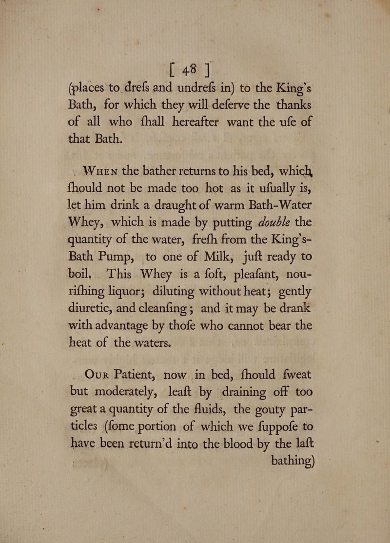(places to_drefs and undrefs in) to the King’s Bath, for which they will deferve the thanks of all who fhall hereafter want the ufe of that Bath. _ Wuen the bather returns to his bed, which fhould not be made too hot as it ufually is, let him drink a draught of warm Bath-Water Whey, which is made by putting double the quantity of the water, frefh from the King’s- Bath Pump, to one of Milk, juft ready to boil, This Whey is a foft, pleafant, nou- rifhing liquor; diluting without heat; gently diuretic, and cleanfing ; and it may be drank with advantage by thofe who cannot bear the heat of the waters. Our Patient, now in bed, fhould fweat but moderately, leaft by draining off too great a quantity of the fluids, the gouty par- ticles (f{ome portion of which we fuppofe to have been return’d into the blood by the laft | bathing)