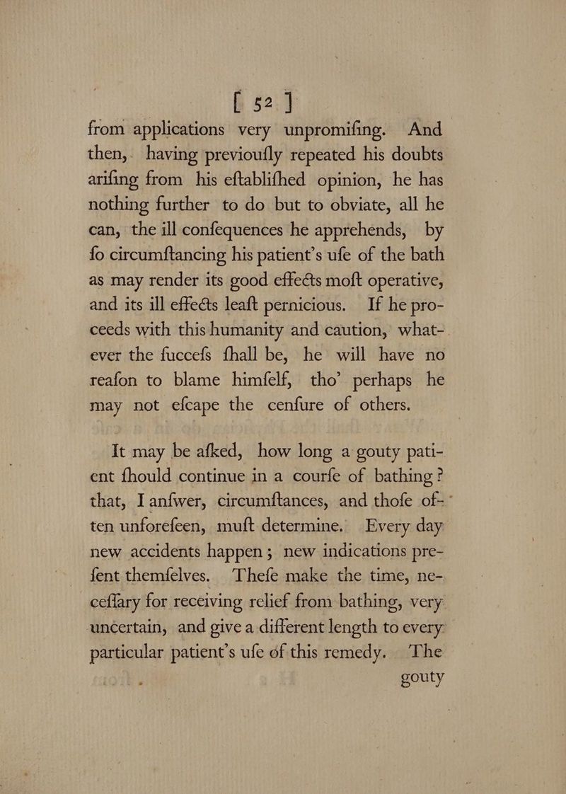 from applications very unpromifing. And then, having previoufly repeated his doubts arifing from his eftablifhed opinion, he has nothing further to do but to obviate, all he can, the ill confequences he apprehends, by fo circumftancing his patient’s ufe of the bath as may render its good effects moft operative, and its ill effects leaft pernicious. If he pro- ceeds with this humanity and caution, what- ever the fuccefs fhall be, he will have no reafon to blame himfelf, tho’ perhaps he may not efcape the cenfure of others. It may be afked, how long a gouty pati- ent fhould continue in a courfe of bathing? that, I anfwer, circumftances, and thofe of-- ten unforefeen, muft determine. Every day new accidents happen; new indications pre- fent themfelves. Thefe make the time, ne- ceflary for receiving relief from bathing, very: uncertain, and give a different length to every: particular patient’s ufe of this remedy. ‘The gouty