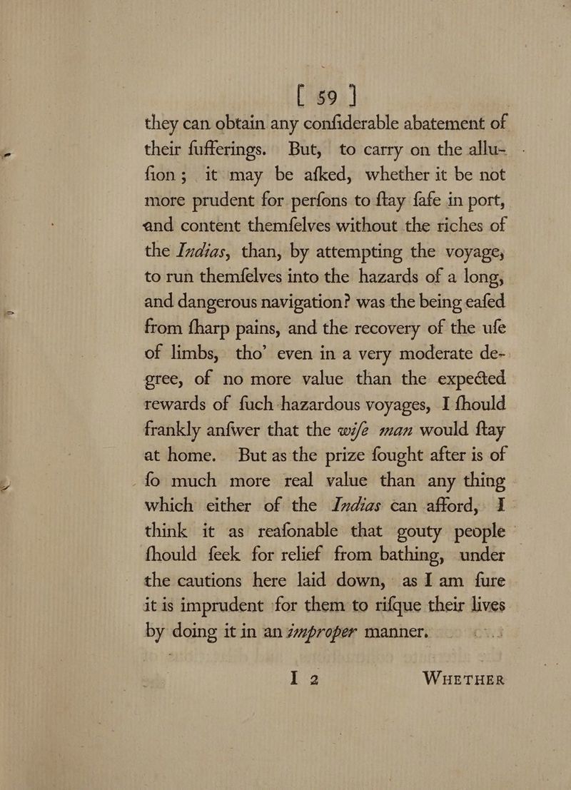 they can obtain any confiderable abatement of their fufferings. But, to carry on the allu- - fion; it may be afked, whether it be not more prudent for perfons to flay fafe in port, and content themfelves without the riches of the Indias, than, by attempting the voyage, to run themfelves into the hazards of a long, and dangerous navigation? was the being eafed from fharp pains, and the recovery of the ufe of limbs, tho’ even in a very moderate de- gree, of no more value than the expected rewards of fuch hazardous voyages, I fhould frankly anfwer that the wife man would ftay at home. But as the prize fought after is of which either of the Indias can afford, I think it as reafonable that gouty people | fhould feek for relief from bathing, under the cautions here laid down, as Iam fure | it is imprudent for them to rifque their lives by doing it in an Zmproper manner. I 2 WHETHER