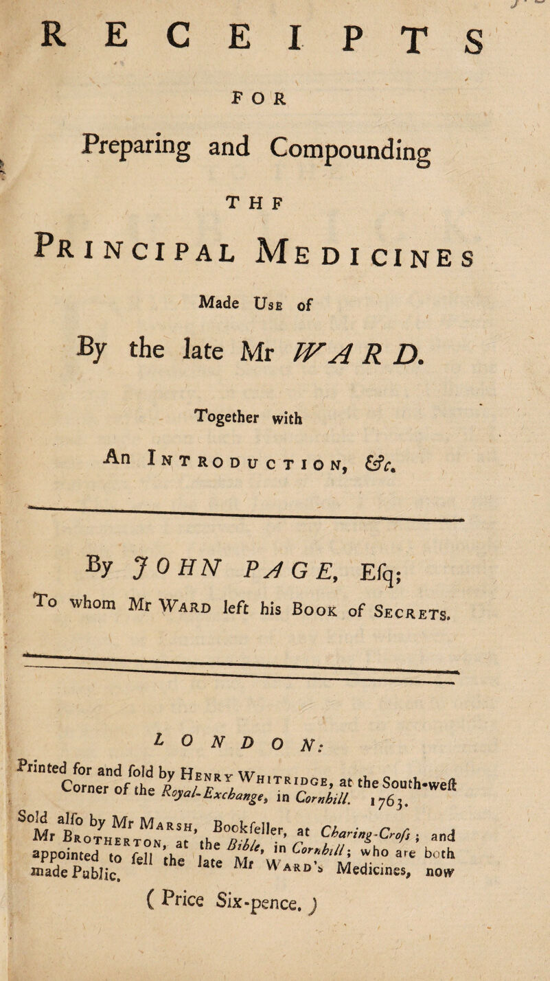 R E S C E I P T P O R Preparing and Compounding T H F Principal Medicines Made Use of By the late Mr R D. Together with An Introduction, By JOHN Py^GE, Efq; To whom Mr Ward left his Book of Secrets. LONDON: orner ot the Royal.Exchange, in Corah,U. 1763. Charing-Cref, i and appointed to fell th? 1 ^ ho are both raade Public! ' Medicines, nov^ ( Price Six •pence. I