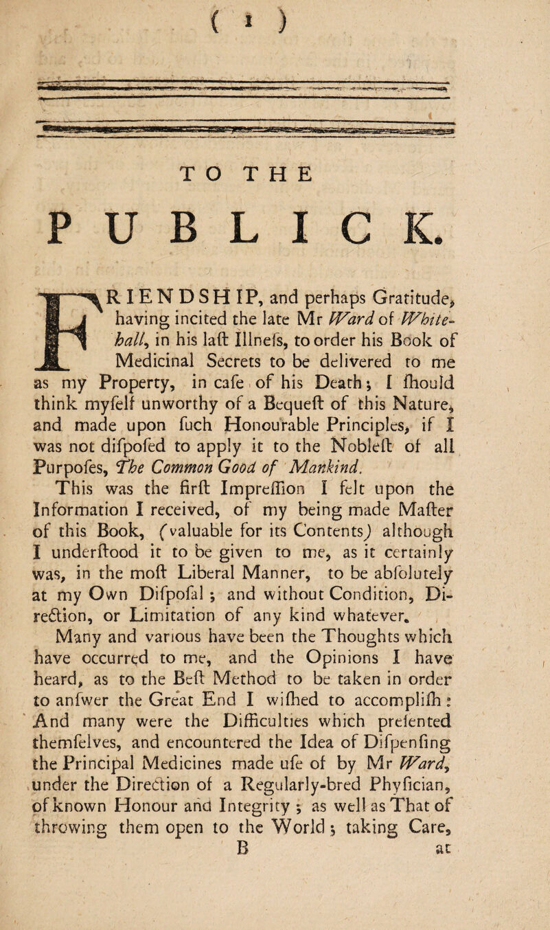 ( * ) TO THE PUBLICS* “•ra lENDSHIP, and perhaps Gratitude^ B having incited the late Mr fVard of White-^ hall^ in his laft Illnefs^ to order his Book of M Medicinal Secrets to be delivered to me as my Property, in cafe > of his Death; [ fhould think myfelf unworthy of a Bequeft of this Nature, and made upon fuch Honourable Principles, if I was not difpofed to apply it to the Nobleil; of all Purpofes, *The Common Good of Mankind. This was the firft Impreffion I felt upon the Information I received, of my being made Mafter of this Book, fvaluable for its Contents) although I underftood it to be given to me, as it certainly was, in the mod Liberal Manner, to be abfolutely at my Own Difpofal ; and without Condition, Di- re6lion, or Limitation of any kind whatever. ^ , Many and various have been the Thoughts which have occurred to me, and the Opinions I have heard, as to the Bed Method to be taken in order to anfwer the Great End I wifhed to accomplifh: ' And many were the Difficulties which prelented themfelves, and encountered the Idea of Difpenfing the Principal Medicines made ufe of by Mr Ward^ >under the Diredion of a Regularly-bred Phyfician, of known Honour and Integrity ; as well as That of throwing them open to the World s taking Care, B at