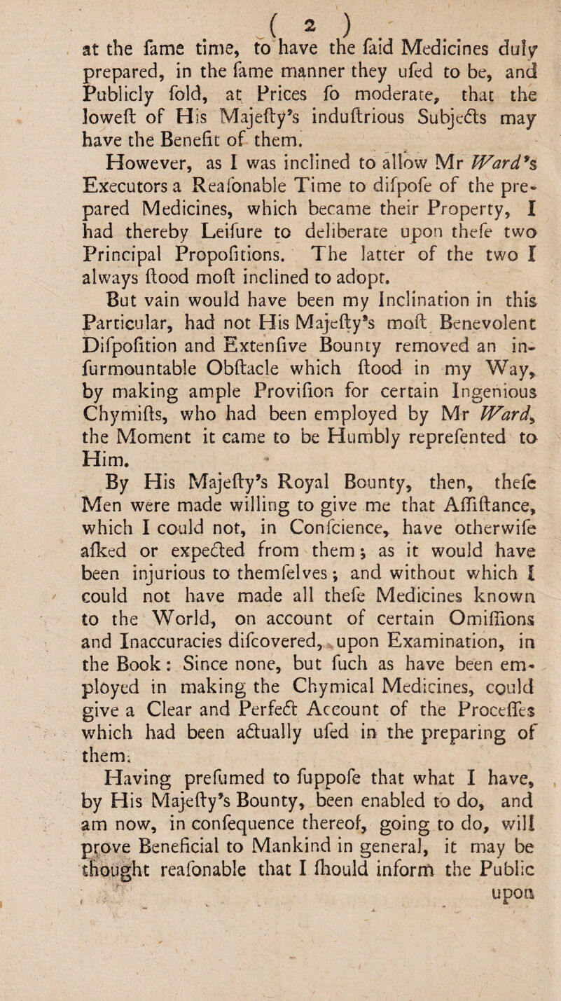 at the fame time, to have the faid Medicines du!/ prepared, in the fame manner they ufed to be, and Publicly fold, at Prices fo moderate, that the lowed: of His Majefly’s induftrious Subjedls may have the Benefit of them. However, as I was inclined to allow Mr Ward*s Executors a Reafonable Time to difpofe of the pre» pared Medicines, which became their Property, I had thereby Leifure to deliberate upon thefe two Principal Propofitions. The latter of the two I always ftood mod inclined to adopt. But vain would have been my Inclination in this Particular, had not His Majefty®s mod; Benevolent Difpofition and Extenfive Bounty removed an in- furmountable Obftacle which flood in my Way, by making ample Provifion for certain Ingenious Chymids, who had been employed by Mr Ward^ the Moment it came to be Humbly reprefented to Him, By His Majedy’s Royal Bounty, then, thefe Men were made willing to give me that Affidance, which I could not, in Confcience, have otherwife afked or expedled from them *, as it would have been injurious to themfelves; and without which I could not have made all thefe Medicines known to the World, on account of certain Omifilons and Inaccuracies difeovered, upon Examination, in the Book: Since none, but fuch as have been em¬ ployed in making the Chymical Medicines, could give a Clear and Perfedl Account of the Proceffes which had been adually ufed in the preparing of them. Having prefumed to fuppofe that what I have, by His Majedy^s Bounty, been enabled to do, and am now, in confequence thereof, going to do, will prove Beneficial to Mankind in general, it may be