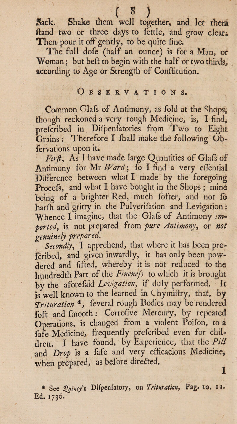Sack. Shake them well together, and let them ftand two or three days to fettle, and grow clears Then pour it off gently, to be quite fine. The full dofe (half an ounce) is for a Man, of Woman; but befi: to begin with the half or two thirds, according to Age or Strength of Conftitution. Observations. Common Glafs of Antimony, as fold at the ‘^hopSp though reckoned a very rough Medicine, is, I find, prefcribed in Difpenfatories from Tw^o to Eight Grains: Therefore I fhall make the following Ob- fervafions upon it. Ftrft^ As 1 have made large Quantities of Glafs of Antimony for Mr Ward • fo I find a very efiential Difference between what I made by the foregoing Procefs, and what I have bought in the Shops ; mine being of a brighter Red, much fbfter, and not fo harfh and gritty in the Pulverifation and Levigation: Whence I imagine, that the Glafs of Antimony ported, is not prepared from pure Antimony, or not genuinely prepared. Secondly, 1 apprehend, that where it has been pre- icribed, and given inwardly, it has only been pow¬ dered and fifted, whereby it is not reduced to the hundredth Part of the Fmenefs to which it is brought by the aforefaid Levigation, if duly performed. It is well known to the learned in Chymifiry, that, by ^Trituration *, feveral rough Bodies may be rendered foft and fmooth: Corrofive Mercury, by repeated Operations, is changed from a violent Poifon, to a fafe Medicine, frequently prefcribed even for chil¬ dren. I have found, by Experience, that the Pill and Drop is a fafe and very efficacious Medicine, when prepared, as before directed. ^ * See ^incy\ Difpenfatory, on Trituration, Pag. lo. i !• Ed. 1736.