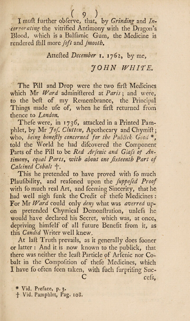 I miifl; further obferve, that, by Grinding and //?- corrorating the vitrified Antimony with the Dragon’s Blood, which is a Balfamic Gum, the Medicine is rendered ftill more foft and jmooth^ December i. 1762, by me, JOHN WHirE. The Pill and Drop were the two firft Medicines which Mr Ward adminiflered Paris \ and were, to the befl: of my Remembrance, the Principal Things made ufe of, when he firfi: returned from thence to London, Thefe were, in 1736, attacked in a Printed Pam¬ phlet, by Mr Jof, Cluttcn, Apothecary and Chymift; who, being honeftly concerned for the Publick Good told the World he had difcovered the Component parts of the Pill to be Red Jrfenic and Glafs of An- iimony,^ equal Parts, with about one Jixteenth Part of Calcined Cobalt This he pretended to have proved with fo much Plaufibility, and reafoned upon the fuppofed Proof with fo much real Art, and feeming Sincerity, that he had well nigh funk the Credit of thefe Medicines: For Mr Ward could only deny what was averred up-p on pretended Chymical Demonftration, nnlefs he would have declared his Secret, which was, at once, depriving himfelf of all future Benefit from it, as this Candid Writer well knew. At laft Truth prevails, as it generally does fooner or latter : And it is now known to the publick, that there was neither the leafl: Particle of Arfenic nor Co^ bait in the Compofition of thefe Medicines, which I have fo often feen taken, with fuch furprifing Suc^ C cefs# ^ Vid. Preface, p. 3. f Vidt Pamphlet, Pag. loS.