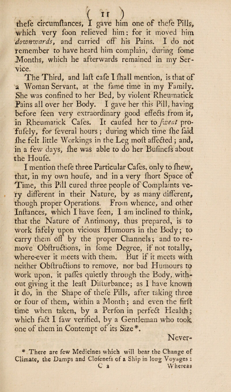 - . ( ) tliefe circnmftances, I gave him one of thefe Pills, which very foon relieved him: for it moved him dowmvards, and carried off his Pains. I do not remember to have heard him complain, during fome Months, which he afterwards remained in my Ser¬ vice. The Third, and laft cafe I /hall mention, is that of a Woman Servant, at the fame time in my Family. She was confined to her Bed, by violent Rheumatick Pains all over her Body. I gave her this Pill, having before feen very extraordinary good effe6fs from it, in Rheumatick Cafes. It caufed her lo fweat pro- fufely, for feveral hours ; during which time fhe faid Ihe felt little Workings in the Leg moft affe£fed ; and, in, a few days, flie was able to do her Bufinefs about the Houfe. I mention thefe three Particular Cafes, only to fliew, that, in my own houfe, and in a very fhort Space of Time, this Pill cured three people of Complaints ve- . ry different in their Nature, by as many different, though proper Operations. From whence,, and other Inffances, which I have feen, 1 am inclined to think, that the Nature of Antimony, thus prepared, is to work fafely upon vicious Humours in the Body; to carry them off by the proper Channels; and to re¬ move Obftruclions, in fome Degree, if not totally, where-ever it meets with them. But if it meets with neither Obfl:ru6fions to remove, nor bad Humours to work upon, it pafles quietly through the Body, with- out giving it the lead: Diiturbance; as 1 have known it do, in the Shape of thefe Pills, after taking three or four of them, within a Month; and even the firft time when taken, by a Perfbn in perfebf Plealth; which fabf I faw verified, by a Gentleman who took one of them in Contempt of its Size*. Never- * There are few Medicines which will bear the Change of Climate, the Damps and Clofenefs of a Ship in long Voyages % C % Whereas