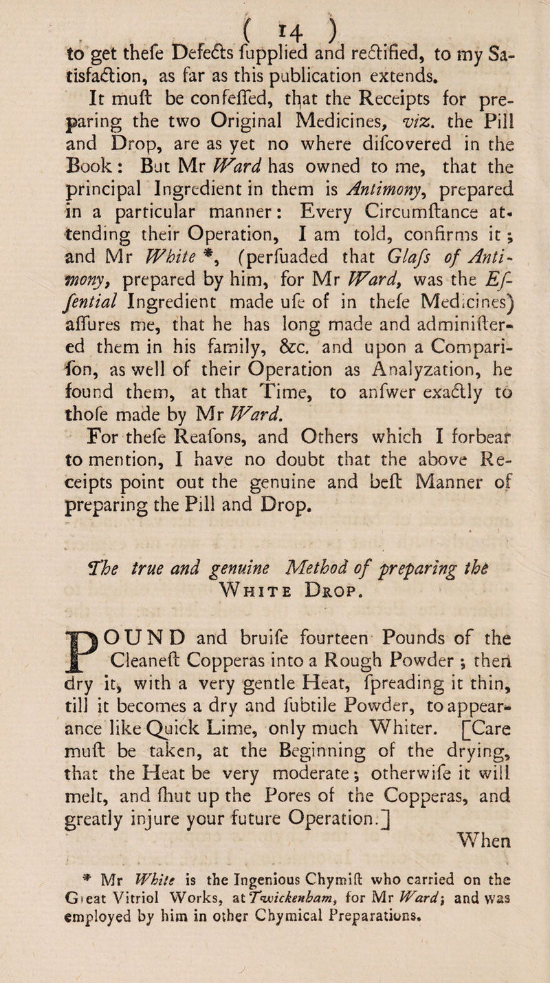 to get thefe Defers fupplied and redified, to my Sa- tisfadion, as far as this publication extends. It muft be confefled, tl^at the Receipts for pre¬ paring the two Original Medicines, viz. the Pill and Drop, are as yet no where difcovered in the Book: But Mr Ward has owned to me, that the principal Ingredient in them is Antimony.^ prepared in a particular manner: Every Circumftance at¬ tending their Operation, I am told, confirms it; and Mr White fperfuaded that Glafs of Anti- mony, prepared by him, for Mr Ward, was the Ef- fential Ingredient made ufe of in thefe Medicines) aflures me, that he has long made and adminifter- ed them in his family, &c. and upon a Compari- fon, as well of their Operation as Analyzation, he found them, at that Time, to anfwer exadly to thofe made by Mr Ward. For thefe Reafons, and Others which I forbear to mention, I have no doubt that the above Re¬ ceipts point out the genuine and bcfl Manner of preparing the Pill and Drop, • 1 ^he true and genuine Method of preparing tht White Drop. POUND and bruife fourteen* Pounds of the Cleanefc Copperas into a Rough Powder ; theri dry it, with a very gentle Heat, fpreading it thin, till it becomes a dry and fubtile Powder, to appear^ ance like Quick Lime, only much Whiter. [Care muft be taken, at the Beginning of the drying, that the Heat be very moderate; otherwife it will melt, and fluit up the Pores of the Copperas, and greatly injure your future Operation.] When * Mr White is the Ingenious Chymift who carried on the G)eat Vitriol Works, ztTwickenbam, {ox yix Ward-, and was employed by him in other Chymical Preparations. j