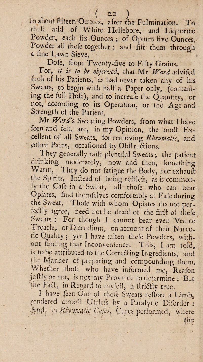 to aboqt fifteen Ounces, after the Fulminatlon. To thefe add of White Hellebore, and Liquorice Powder, each fix Ounces ; of Opium five Ounces, Powder all thefe together 5 and fift them through a fine Lawn Sieve, Dofe, frop Twenty-five to Fifty Grains. For, is to he obferved^ that Mr Ward advifed fuch of his Patients,' as had never taken any of his Sweats, to begin with half a Paper only, (contain¬ ing the full Dofe), and to increafe the C^antity, or not, according to its Operation, or the Age and Strength of the Patient, Mr Wardh Sweating Powders, from what I have feen and felt, are, in my Opinion, the mod: Ex¬ cellent of all Sweats, for removing Rheumatic^ and Other Pains, occafioned by Obfirudlions. They generally raife plentiful Sweats; the patient drinking moderately, now and then, fomething Warm. They do not fatigue the Body, norexhauft ^ the Spirits. Inftead of being reftlefs, as is common¬ ly the Cafe in a Sweat, all thofe who can bear Opiates, find themfelyes comfortably at Eafe during the Sweat. Thofe wdth whom Opiates do not per- fedly agree, need not be afraid of the firft of thefe ^ Sweats : For though I cannot bear even Venice Treacle, orDiacodium, on account of their Narco¬ tic Quality; yet I have taken thefe Powders, with¬ out finding that Inconvenience. This, I am told, is to be attributed to the Correding Ingredients, and the Manner of preparing and compounding them. Whether thofe who have informed me, Reafon juflly or not, is not my Province to determine ; But the bad, in Regard to niyfelf, is firidly true. I have feen One of thefe Sweats reftore a Limbg fendercd almofl: Uielefs by a Paralytic Diforder : Cafes^ Cures performed,^' vyhere ■' / i. T tne V , 1,^