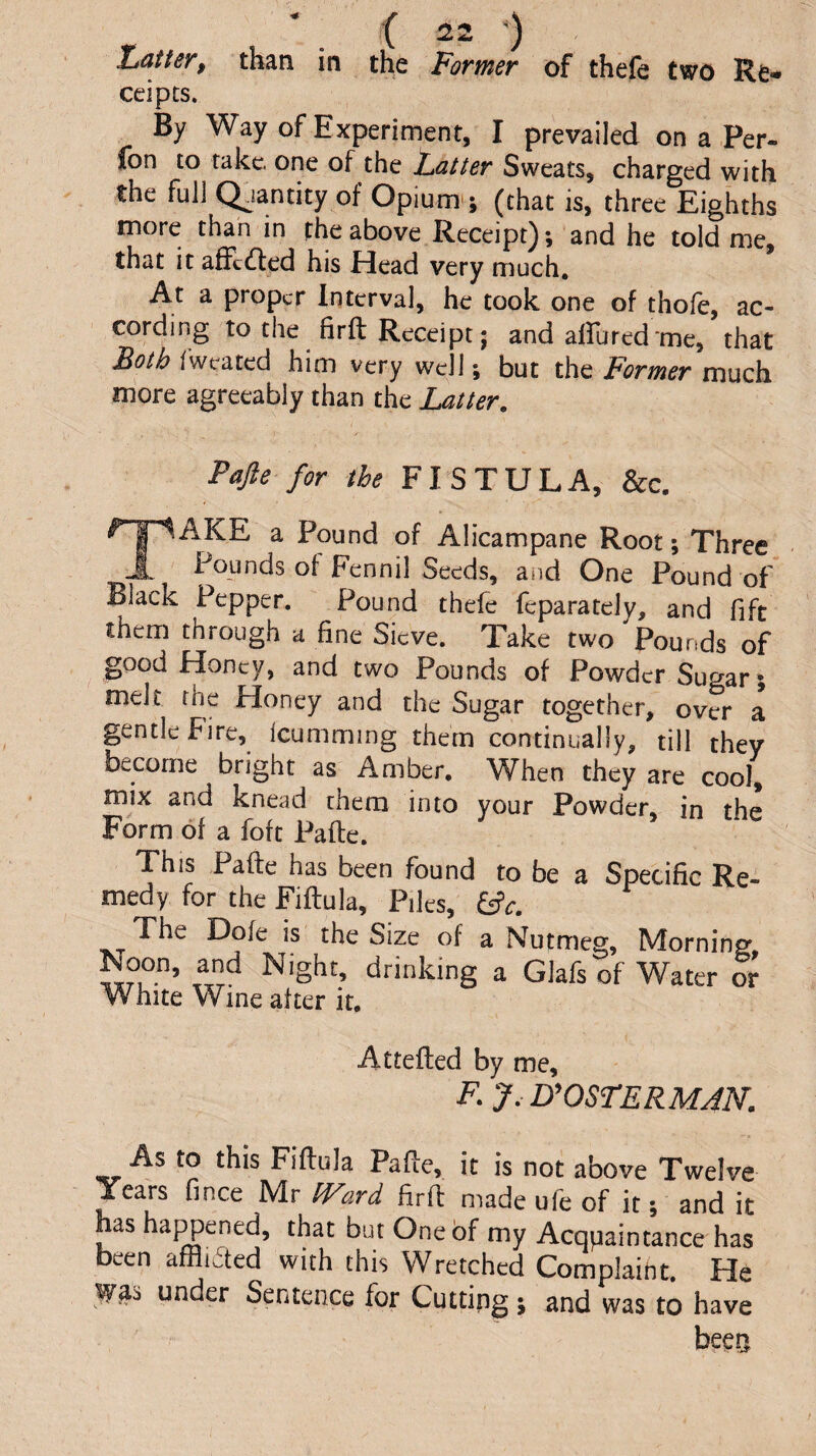 ZjaUer, than in the Former of thefe two Re-* ceipts. By Way of Experiment, I prevailed on a Per- fon to rake, one of the Latter Sweats, charged with the fuli Q.iantity of Opium'; (that is, three Eighths more than in the above Receipt); and he told me, that it afFc(Iited his Head very much. At a proper Interval, he took one of thofe, ac¬ cording to the firft Receipt; and alfured me, that Both i'weated him very well; but the Former much more agreeably than the Latter. Pafte for the FISTULA, &c. Take a Pound of Alicampane Root; Three Founds of Fennil Seeds, and One Pound of Black Pepper. Pound thefe feparately, and fife them through a fine Sieve. Take two Pounds of good Honey, and two Pounds of Powder Sugar; melt the Honey and the Sugar together, over a gentle Fire, Icumming them continually, till they become bright as Amber. When they are cool, mix and knead them into your Powder, in the Form of a foft Pafte. This Pafte has been found to be a Specific Re¬ medy for theFiftula, Piles, Iftc. The Dole is the Size of a Nutmeg, Morning W?’ drinking a Glafs of Water or White Wine after it, Attefted by me, F.y.D^OSTERMJN. As to this Fiflula Pafie, it is not above Twelve Years fince Mr fFard firft made ufe of it; and it has haj^ened, that but One of my Acquaintance has been afflicted with this Wretched Complaint. He under Sentence for Cutting; and was to have bees