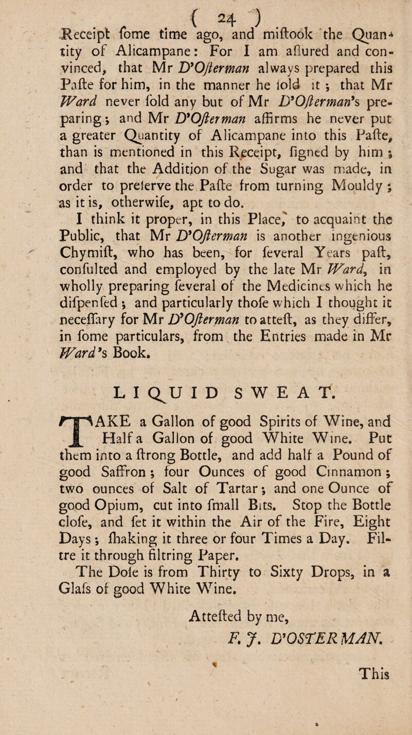 -Receipt fome time ago, and miflook 'the Quan^ tity of Alicampane: For I am allured and con¬ vinced, that Mr lyOjlerman always prepared this Pafte for him, in the manner he lold it ; that Mr Ward never fold any but of Mr D^Oftermanh pre¬ paring; and Mr D'OJlerman affirms he never put greater Quantity of Alicampane into this Pafte, than is mentioned in this Receipt, figned by him \ and that the Addition of the Sugar was made, in order to prelerve the Pafte from turning Mouldy ; as it is, otherwife, apt to do. I think it proper, in this Placed to acquaint the Public, that Mr jyOfterman is another ingenious Chymift, who has been, for feveral Years paft, confulted and employed by the late Mr Ward^ in wholly preparing feveral of the Medicines which he difpenfed ; and particularly thofe which I thought it neceflary for Mr D'^Ofterman to atteft, as they differ, in fome particulars, from. the Entries made in Mr Ward^^ Book. L I Q^U ID SWEAT. AKK a Gallon of good Spirits of Wine, and Haifa Gallon of good White Wine, Put them into a ftrong Bottle, and add half a Pound of good Saffron; four Ounces of good Cinnamon ; two ounces of Salt of Tartar; and one Ounce of good Opium, cut into fmall Bits. Stop the Bottle clofe, and fet it within the Air of the Fire, Eight Days; fhaking it three or four Times a Day. Fil- tre it through filtring Paper. The Dole is from Thirty to Sixty Drops, in a Glafs of good White Wine. Attefted by me, F. 7. BOOSTER MAN. This