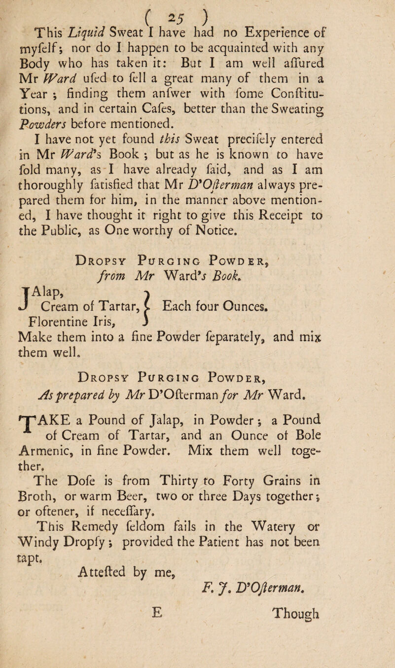 This Liquid Sweat I have had no Experience of myfelf; nor do I happen to be acquainted with any Body who has taken it: But I am well affured Mr fVard ufed to fell a great many of them in a Year ; finding them anfwer with fome Conftitu- tions, and in certain Cafes, better than the Sweating Powders before mentioned. I have not yet found this Sweat precifely entered in Mr tPard^s Book ; but as he is known to have fold many, as I have already faid, and as I am thoroughly fatisfied that Mr D'Oflerman always pre¬ pared them for him, in the manner above mention¬ ed, I have thought it right to give this Receipt to the Public, as One worthy of Notice. Dropsy Purging Powder, from Mr Ward^i Booh TAlap, J Cream of Tartar, Florentine Iris, Make them into a fine Powder feparately, and mix them well. Each four Ounces. D ropsy Purging Powder, As prepared hy Mr D’Oflerman/(?r Mr Ward, ^AKE a Pound of Jalap, in Powder *, a Pound of Cream of Tartar, and an Ounce of Bole Armenic, in fine Powder. Mix them well toge¬ ther. The Dofe is from Thirty to Forty Grains in Broth, or warm Beer, two or three Days together*, or oftener, if necefiary. This Remedy feldom fails in the Watery or Windy Dropfy ; provided the Patient has not been tapt. < Attefted by me. E F, y, lyOfterman^ Though