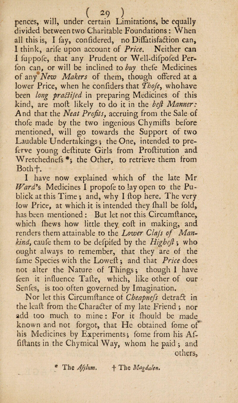 ( ^9 ) . . pences, will, under certain Limitations, be equally divided between two Charitable Foundations: When all this is, I fay, confidered, no DifiTatisfadlion can, I think, arife upon account of Price. Neither can I fuppofe, that any Prudent or Well-difpofed Per- fon can, or will be inclined to buy thefe Medicines of any New Makers of them, though offered at a lower Price, when he confiders that P’hofe^ who have been long frabiiled in preparing Medicines of this kind, are mod likely to do it in the beft Manner: And that the Neat Profits, accruing from the Sale of thofe made by the two ingenious Chymifts before mentioned, will go towards the Support of two Laudable Undertakings *, the One, intended to pre» ferve young deftitute Girls from Proftitution and Wretchednefs the Other, to retrieve them from Bothd*. I have now explained which of the late Mr JVard^s Medicines I propofe to lay open to the Pu» blick at this Time ; and, why I flop here. The very low Price, at which it is intended they fhall be fold, has been mentioned : But let not this Circumflance, which fhews how little they coft in making, and renders them attainable to the Lower Clajs of Man^ kind, caufe them to be defpiied by the Highefi \ who ought always to remember, that they are of the fame Species with the Lowed; and that Price does not alter the Nature of Things; though 1 have feen it influence Tade, which, like other of our Senfes, is too often governed by Imagination. Nor let this Circumdance of Cheapnefs detra(5l in the lead from the Charadler of my late Friend ; nor add too much to mine: For it ihould be made known and not forgot, that He obtained feme of his Medicines by Experiments*, fome from his Af* fidants in the Chymical Way, whom he paid *, and others. 5 The Afilum. f The Magdakn»