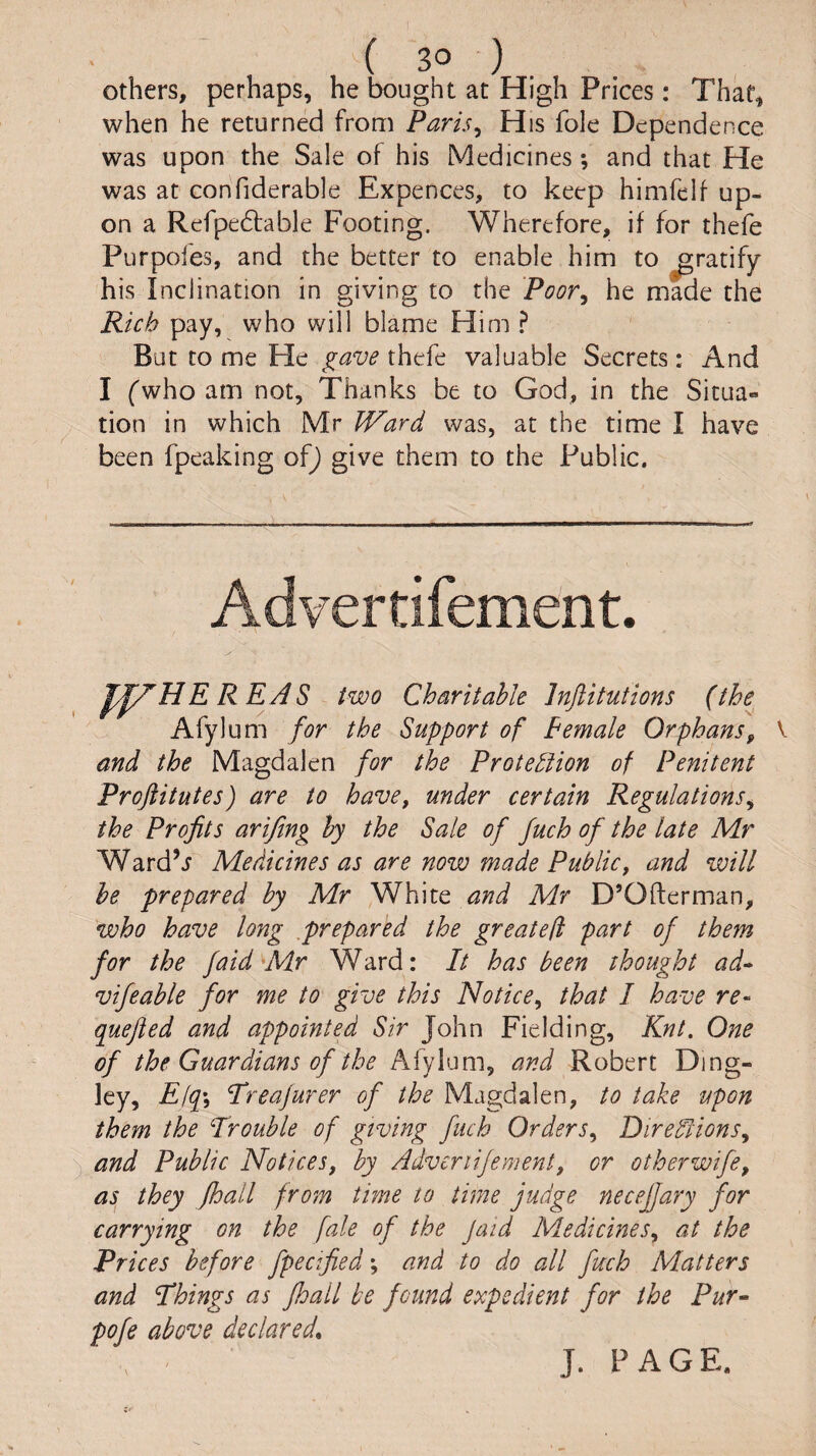 Others, perhaps, he bought at High Prices: That, when he returned from Paris^ His foie Dependence was upon the Sale of his Medicines; and that He was at confiderable Expences, to keep himfelf up¬ on a Refpe6lable Footing. Wherefore, if for thefe Purpofes, and the better to enable him to gratify his Inclination in giving to the Poor^ he made the Rich pay, who will blame Him ? But to me He thefe valuable Secrets: And I (who am not. Thanks be to God, in the Situa¬ tion in which Mr IVard was, at the time I have been fpeaking o^) give them to the Public. REA S two Charitable Inftitutions (the Afylum for the Support of Pemale Orphans^ and the Magdalen for the Protediion of Penitent Proftitutes) are to have, under certain Regulations^ the Profits ariftng by the Sale of fuch of the late Mr Ward’j Medicines as are now made Public, and will he prepared by Mr White and Mr D’Ofterman, who have long prepared the greatefi part of them for the faid \Mr Ward: It has been thought ad^ vifcable for me to give this Notice^ that I have re- quefied and appointed Sir John Fielding, Knt. One of the Guardians of the Afylum, and Robert Ding- ley, E(q\ Treajurer of the Magdalen, to take upon them the Trouble of giving fuch Orders^ DiredlionSy and Public Notices, by Adveriijement, or otherwife, as they floall from time to time judge necejjary for carrying on the fale of the Jaid Medicines, at the Prices before fpecified\ and to do all fuch Matters and Things as Jhall be found expedient for the Pur^ pofe above declared, J. PAGE.