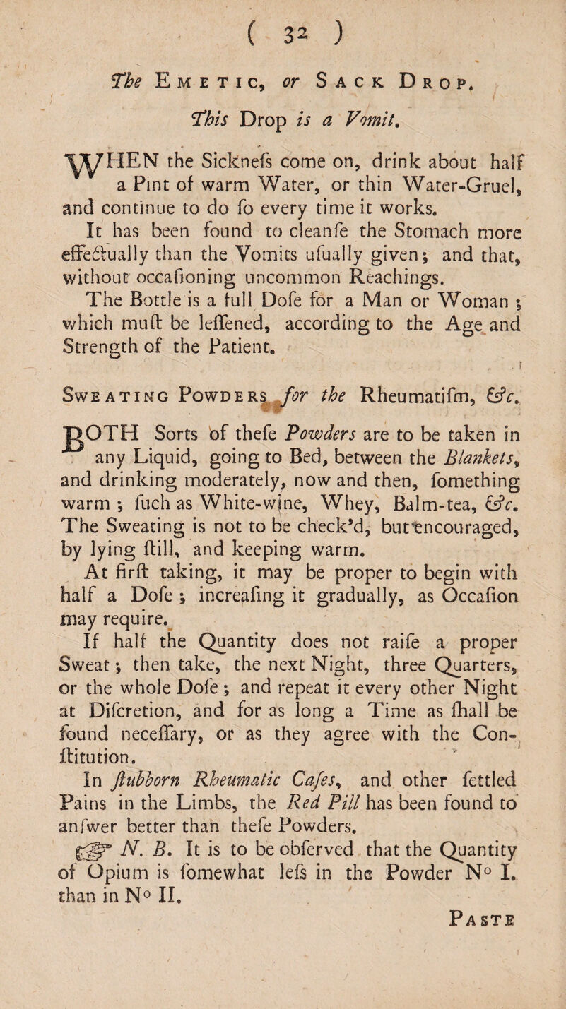 The Emetic, or Sack Drop. This Drop is a Vomit, the Sicknefs come on, drink about half a Pint of warm Water, or thin Water-Gruel, and continue to do fo every time it works. It has been found to cleanfe the Stomach more effedually than the Vomits ufually given; and that, without occafioning uncommon Reachings. The Bottle is a full Dofe for a Man or Woman ; which mud; be ledfened, according to the Age^and Strength of the Patient. . r Sweating PowDER|^^r the Rheumatifm, Sorts of thefe Powders are to be taken in . any Liquid, going to Bed, between the Blankets^ and drinking moderately, now and then, fomething warm; fuch as White-w(ne, Whey, Balm-tea, fsfc. The Sweating is not to be check’d, buttneouraged, by lying (till, and keeping warm. At fil'd: taking, it may be proper to begin with half a Dofe ; increafing it gradually, as Occafion may require. If half the Quantity does not raife a proper Sweat; then take, the next Night, three Quarters, or the whole Dofe ; and repeat it every other Night at Diferetion, and for as long a Time as fhall be found neceffary, or as they agree with the Con- Ititution. In ftubhorn Rheumatic Ca/es^ and other fettled Pains in the Limbs, the Red Pill has been found to anfwer better than thefe Powders. N. It is to be obferved that the Quantity of Opium is fomewhat lefs in the Powder N® I, than in N^ 11. Pa ste