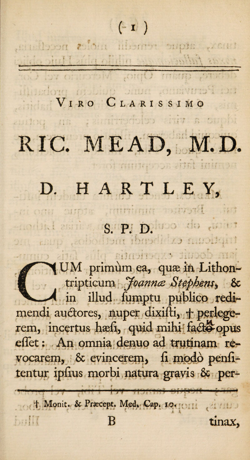 I ? i ; Viro Clarissimo RIC. MEAD, M.D. D. H A R T L E Y, . V ' # ? S. P. D. * it j? V > ! ! i * * « »* U M primum ea, quae in Lithon- tripticum Joannce. Stephensy Sc in illud lumptu publico redi¬ mendi auctores, nuper dixifti, + perlege¬ rem, incertus haeli, quid mihi fad^opus effet: An omnia denuo ad trutinam re¬ vocarem, 8c evincerem, li modo penli- tentur ipfius morbi natura gravis & per- l')7 ft' f Monit. & Praecept. Med, Gap. io. * * - r B j i * «1 i ' i • ■ * ! > f ' K » <k 1 ' ' A tinax,