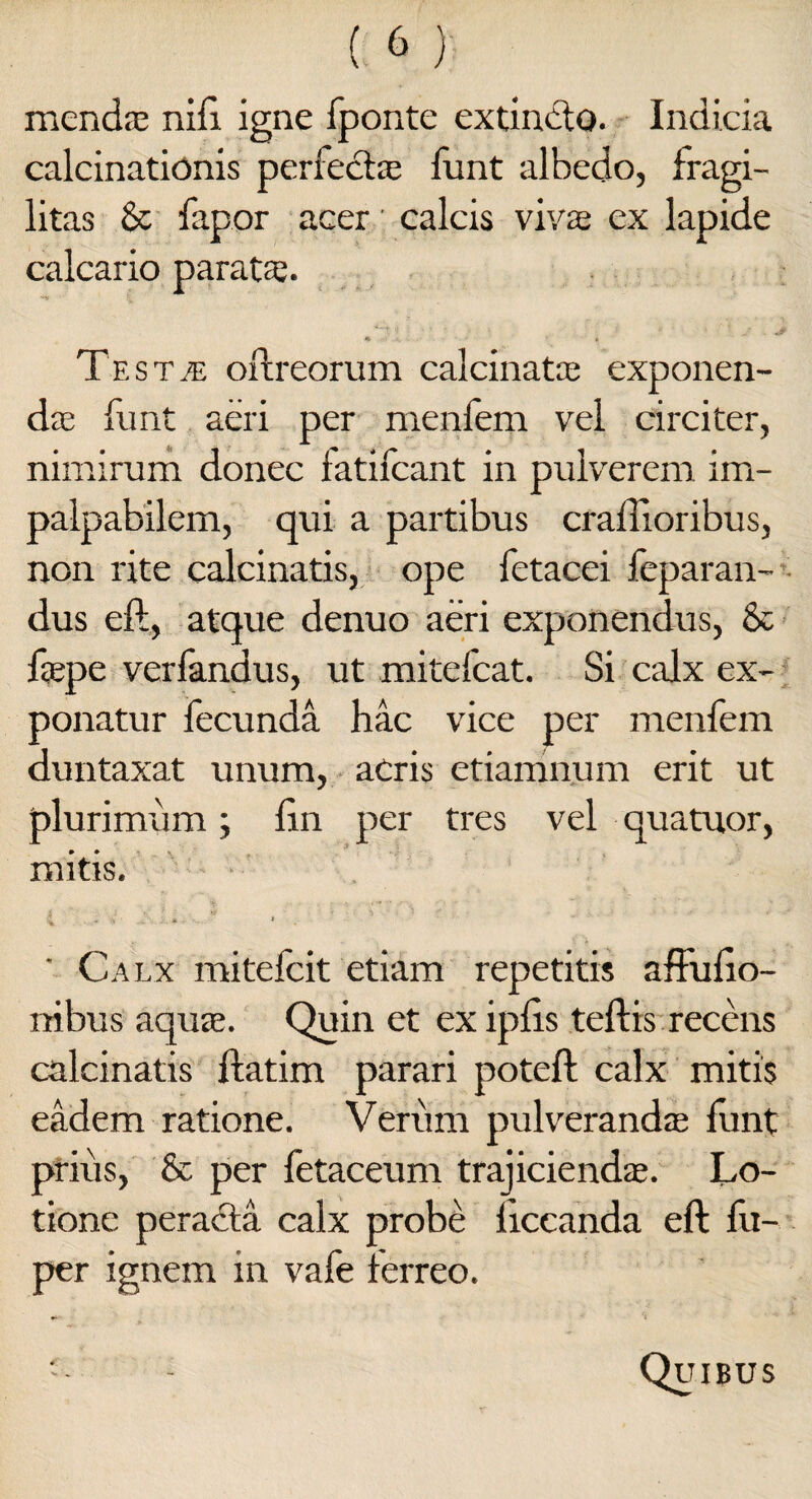 menda; nifi igne fponte extintlo. Indicia calcinationis perfecta; fiint albedo, fragi¬ litas & fapor acer calcis viva ex lapide calcario parata;. * . Jf Testje oftreorum calcinata exponen¬ da funt aeri per menfem vel circiter, nimirum donec fatifcant in pulverem im¬ palpabilem, qui a partibus craftioribus, non rite calcinatis, ope fetacei feparan- dus eft, atque denuo aeri exponendus, & fape verfandus, ut mitefcat. Si calx ex¬ ponatur fecunda hac vice per menfem duntaxat unum, acris etiamnum erit ut plurimum; fm per tres vel quatuor, mitis.  Calx mitefcit etiam repetitis affufio- nibus aqua. Quin et exipfts teftis recens calcinatis ftatim parari poteft calx mitis eadem ratione. Verum pulveranda funt prius, & per fetaceum trajicienda. Lo¬ tione peracta calx probe ficcanda eft fu- per ignem in vafe terreo. Quibus