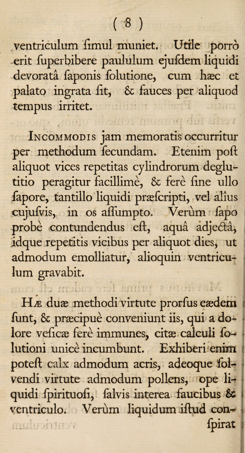 ventriculum limul muniet. Utile porro erit fuperbibere paululum ejufdem liquidi devorata faponis folutione, cum haec et palato ingrata iit, & fauces per aliquod tempus irritet. Incommodis jam memoratis occurritur per methodum fecundam. Etenim poft aliquot vices repetitas cylindrorum deglu¬ titio peragitur facillime, & fere line ullo fapore, tantillo liquidi praefcripti, vel alius cujufvis, in os aflumpto. Verum fapo probe contundendus eft, aqua adjedta, idque repetitis vicibus per aliquot dies, ut admodum emolliatur, alioquin ventricu¬ lum gravabit. v«<r i a j. Hte duas methodi virtute prorfus eaedem funt, & praecipue conveniunt iis, qui a do¬ lore velicae fere immunes, citae calculi fo- lutioni unice incumbunt. Exhiberi enim potell calx admodum acris, adeoque fol- vendi virtute admodum pollens, ope li¬ quidi Ipirituoli, falvis interea faucibus & ventriculo. Verum liquidum iftud con-