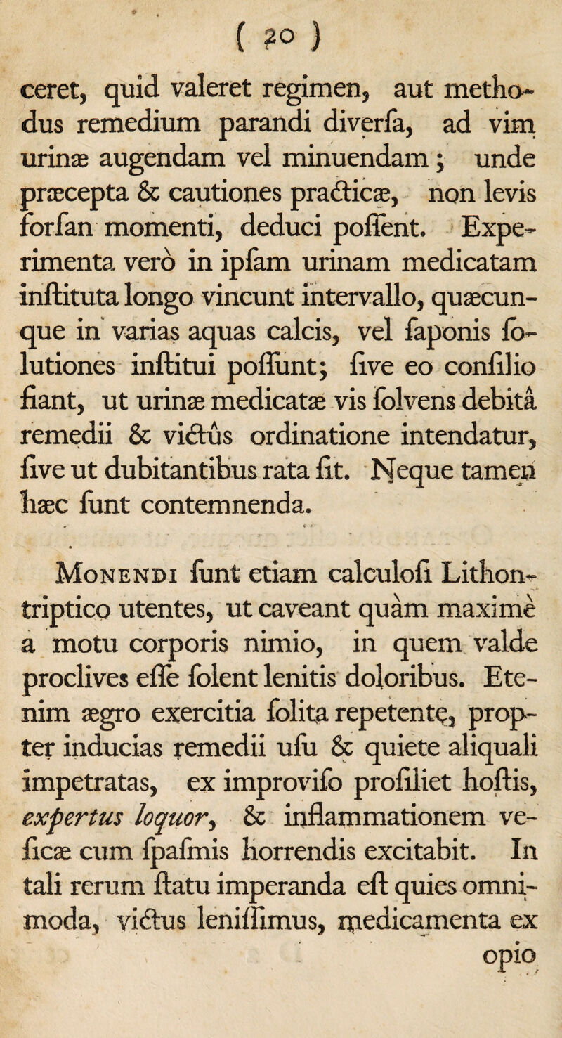 ceret, quid valeret regimen, aut metho¬ dus remedium parandi diverfa, ad vim urina; augendam vel minuendam; unde praecepta & cautiones practicae, non levis forfan momenti, deduci pollent. Expe¬ rimenta vero in ipfam urinam medicatam inftituta longo vincunt intervallo, quaecun¬ que in varias aquas calcis, vel faponis fo- lutiones inftitui poliunt; live eo confilio fiant, ut urinae medicatae vis folvens debita remedii & vi<flus ordinatione intendatur, five ut dubitantibus rata fit. Neque tamen haec funt contemnenda. ♦ * * Monendi funt etiam calculofi Lithon- triptico utentes, ut caveant quam maxime a motu corporis nimio, in quem valde proclives efle folent lenitis doloribus. Ete¬ nim aegro exercitia folita repetente, prop¬ ter inducias remedii ulu & quiete aliquali impetratas, ex improvifo profiliet hoftis, expertus loquor, & inflammationem ve- ficae cum fpalmis horrendis excitabit. In tali rerum flatu imperanda eft quies omni¬ moda, vidtus lenilfimus, medicamenta ex