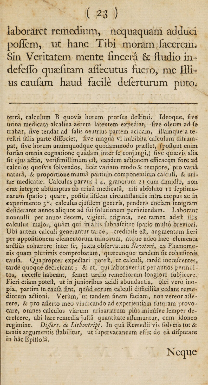 laboraret remedium, nequaquam adduci poffem, ut hanc Tibi moram facerem. Sin Veritatem mente {incera & ftudio in- defeflo quaefitam aftecutus fuero, me Illi¬ us caufam haud facile deferturum puto. terra, calculum B quovis horum prorfus deftitui. ideoqu-e, five urina medicata alcalina aerem latentem expediat, five oleum ad fe trahat, live tendat ad falis neutrius partem acidam, illamque a te- reftri falis parte diifociet, five magna vi imbibita calculum difrum- pat, live horum unumquodque quodammodo praedet, (poffunt enim forfan omnia cognatione quadam inter fe conjungi,) five quaevis alia fit ejus a&io, veriiimillimum eft, eandem adlionem efficacem fore ad calculos quofvis folvendos, licet variato modo& tempore, pro varia natura, & proportione mutua partium componentium calculi, & urL iiae medicatae. Calculus parvus I 4, granorum 21 cum dimidio, non erat integre abfumptus ab urina medicata, nili abfoluto 11 feptima- narum fpatio ; quare, pofitis iifdem circumdandis intra corpus ac in experimento 30, calculusejufdem generis, pendens unciam integram defideraret annos aliquot ad fui folutionem perficiendam. Laborant nonnulli per annos decem, viginti, triginta, nec tamen adeft illis calculus major, quam qui in aliis fubnafcitur fpatio multo breviori. Ubi autem calculi generantur tarde, credibile ed, augmentum fieri per appofitionem elementorum minorum, atque adeo haec elementa ardtius cohaerere inter fe, juxta obfervatum Newtoni, ex Phaenome¬ nis quam plurimis comprobatum, quaecunque tandem fit cohaefionis caufa. Quapropter expedtari poted, ut calculi, tarde increfcentes, tarde quoque decrefcant; & ut, qui laboraverint per annos permul¬ tos, neceife habeant, femet taedio remediorum longiori fubjicere. Fieri etiam poted, ut in junioribus acidi abundantia, olei vero ino¬ pia, partim in caufa fint, quod eorum calculi difficilius cedant reme¬ diorum actioni. Verum, ut tandem finem faciam, non vereor affe- rere, & pro afferto meo vindicando ad experientiam futuram provo¬ care, omnes calculos viarum urinariarum plus minufve femper de- crefcere, ubi haec remedia juda quantitate affumuntur, cum idoneo regimine. Differt, de Lithontript. In qua Remedii vis folvens tot & tantis argumentis dabilitur, ut fupervacaneum eflet de ea difputare in hacEpidola. Neque