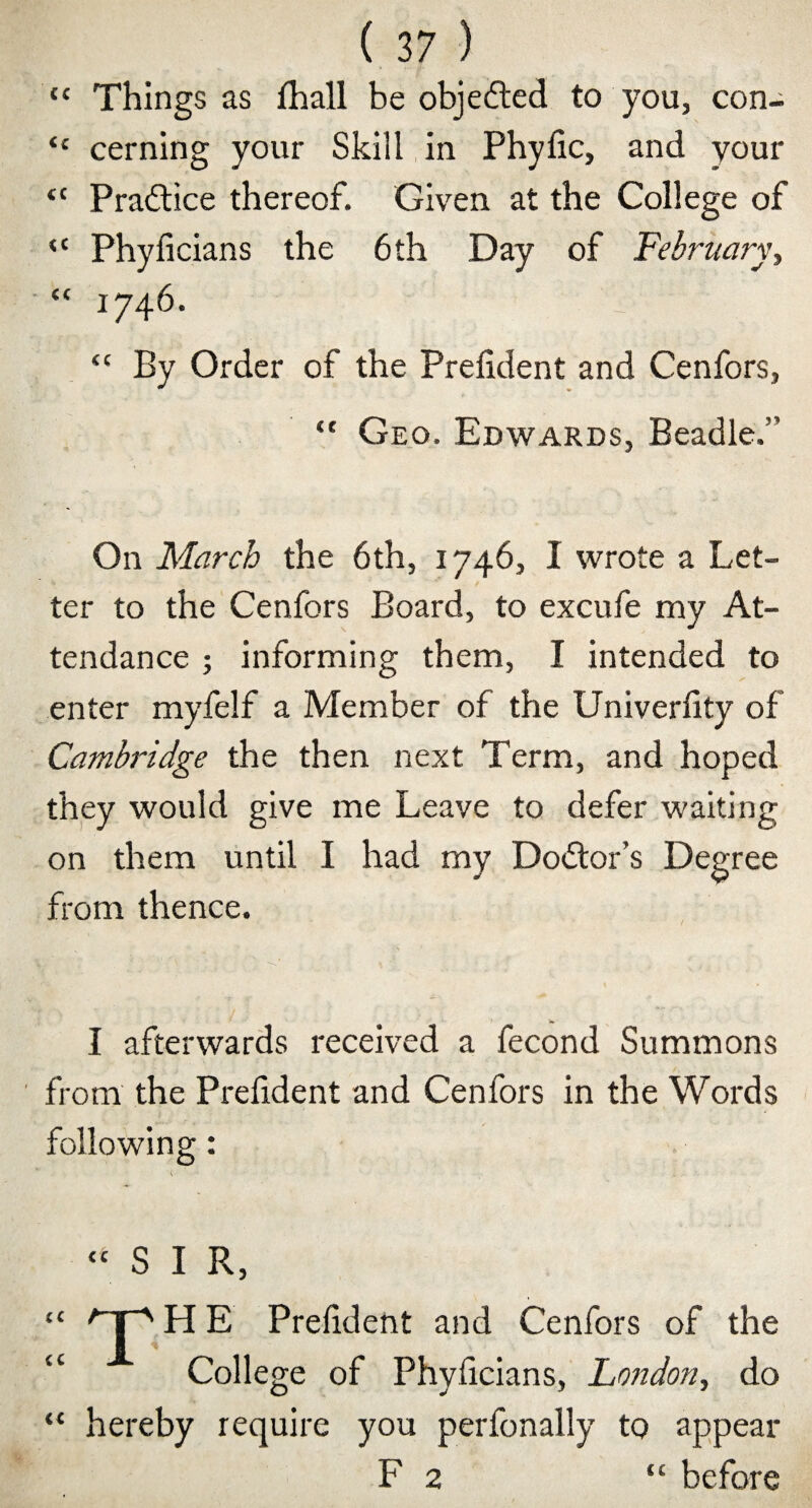 “ Things as lhall be objefted to you, con- “ cerning your Skill in Phyfic, and your tc Practice thereof. Given at the College of <{ Phyficians the 6th Day of February, “ 1746. r “ By Order of the Prelident and Cenfors, “ Geo. Edwards, Beadle.” On March the 6th, 1746, I wrote a Let¬ ter to the Cenfors Board, to excufe my At¬ tendance ; informing them, I intended to enter myfelf a Member of the Univerfity of Cambridge the then next Term, and hoped they would give me Leave to defer waiting on them until I had my Doctor’s Degree from thence. I afterwards received a fecond Summons from the Prelident and Cenfors in the Words following: “ S I R, H E Prelident and Cenfors of the “ College of Phyficians, London, do “ hereby require you perfonally to appear F 2 “ before