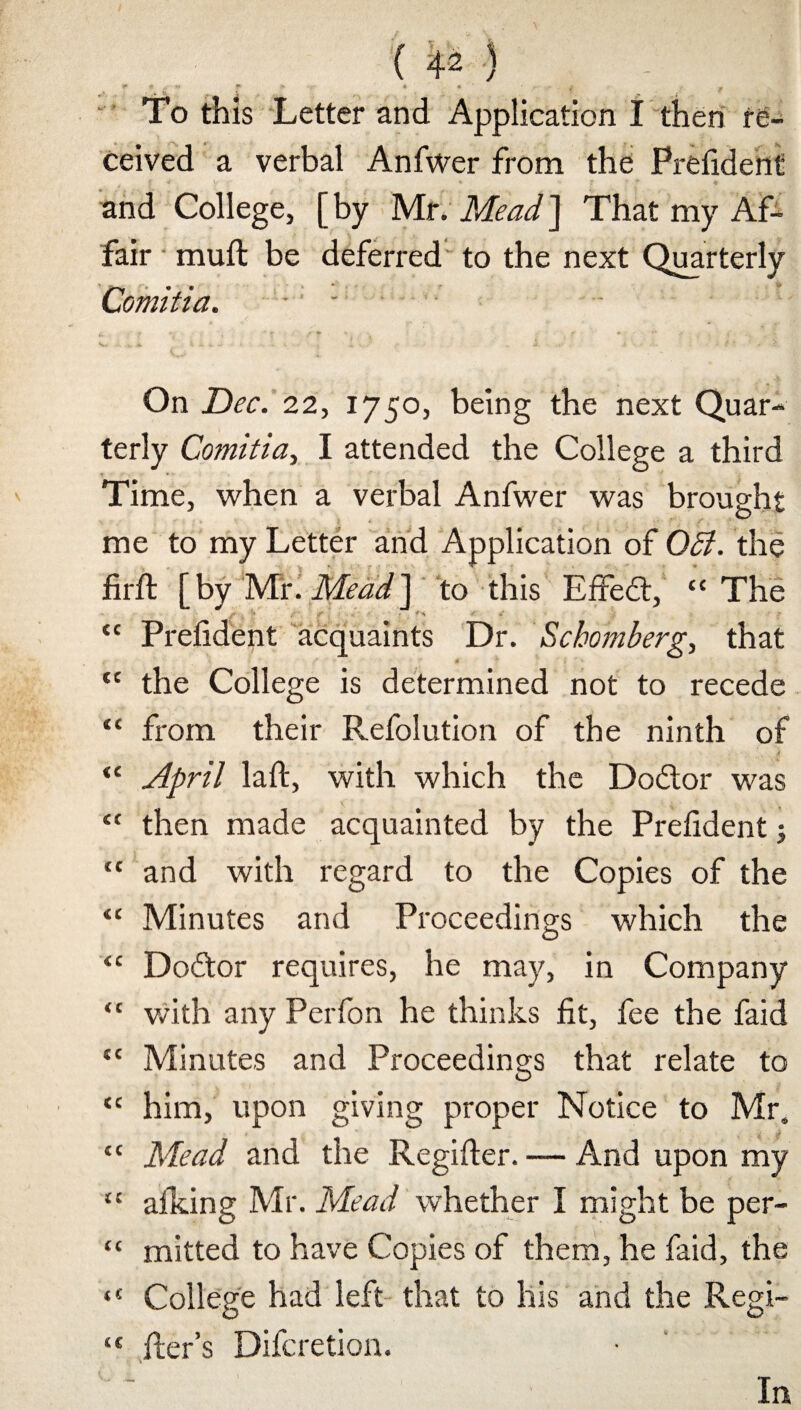 * * v ** :* ■.•■ * « - j ^ To this Letter and Application I then re¬ ceived a verbal Anfwer from the Prefident and College, [ by Mr. Mead ] That my Af¬ fair muft be deferred to the next Quarterly Comitia. . - ■ c. * » • *• f * • f *■ ’ .1 -.j, Jfc « w. Jr ■ • , .. t • ■ . ' „ . . dt * - f * . * On 22, 1750, being the next Quar¬ terly Comitia, I attended the College a third Time, when a verbal Anfwer was brought me to my Letter and Application of Off. the firft [by Mr .Mead] to this Effect, “The “ Prefident acquaints Dr. Schomberg, that 4 “ the College is determined not to recede “ from their Refolution of the ninth of “ jipril laffc, with which the Doctor was “ then made acquainted by the Prefident; “ and with regard to the Copies of the “ Minutes and Proceedings which the “ Doftor requires, he may, in Company “ with any Perfon he thinks fit, fee the faid “ Minutes and Proceedings that relate to “ him, upon giving proper Notice to Mr, “ Mead and the Regifier. — And upon my “ allying Mr. Mead whether I might be per- “ mitted to have Copies of them, he faid, the “ College had left that to his and the Regi- “ fler’s Difcretion. In