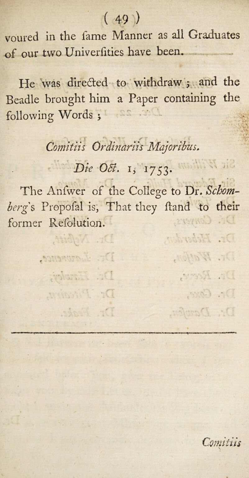 voured in the fame Manner as all Graduates of our two Univerfities have been. He was directed to withdraw ; and the Beadle brought him a Paper containing the following Words ; >  ' * t ' - ' •v'i .B t ; J r' .. \ - -■ ; Comitiis Qrdinariis Majoribus. Die 051. i, 1753.  J' - ' - , • - ' '< r r- * ’ , The Anfwer of the College to Dr. Schom- berg s Propofal is, That they Hand to their former Refolution. Comitiis