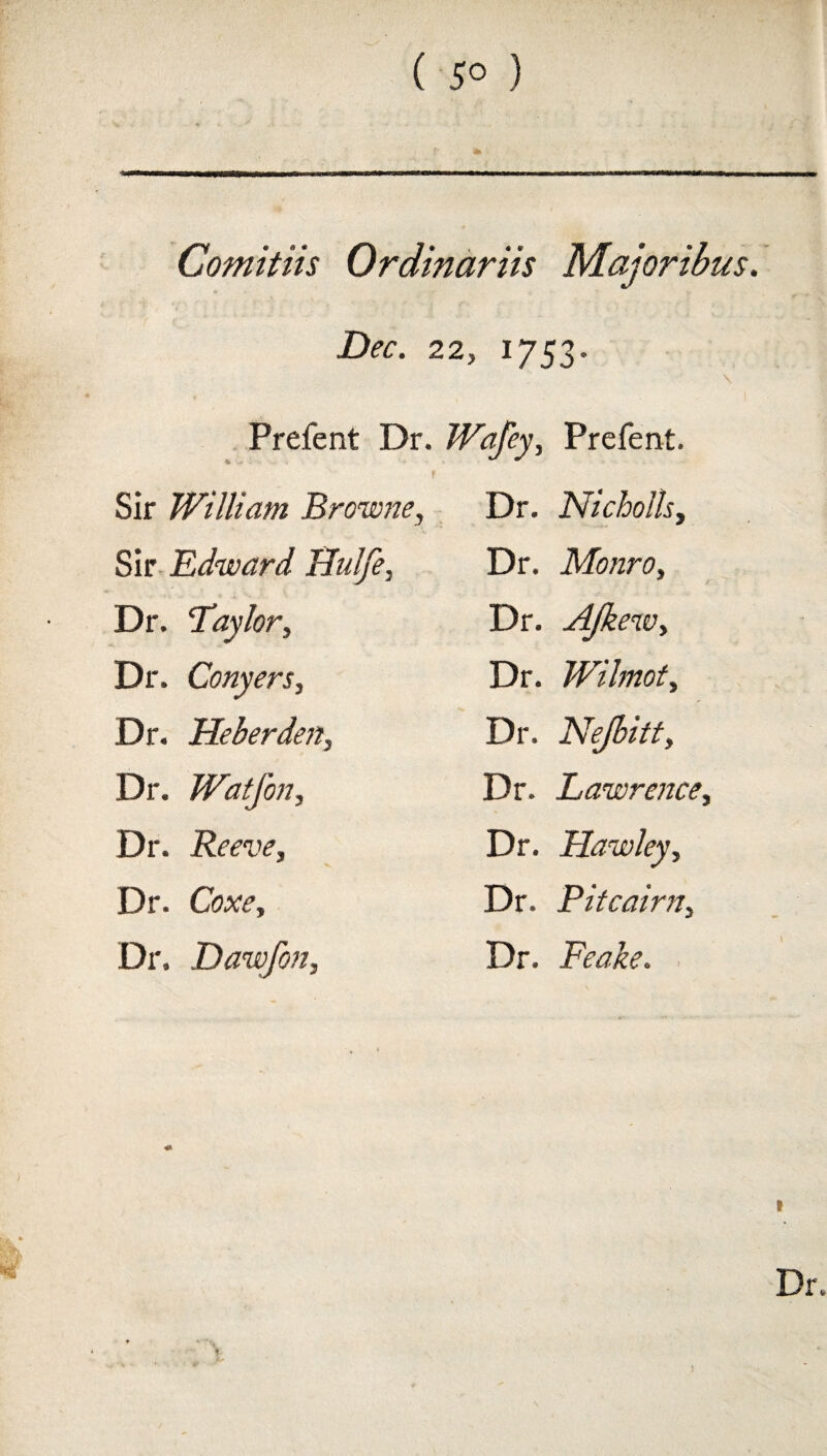 ( 5° ) Comitiis Ordinariis Majoribus. Dec. 22, 1753. Prefent Dr. •6 ! Sir William Browne, Sir Edward Hulfe, Dr. Taylor, Dr. Conyers, Dr. Heberden, Dr. Watfon, Dr. Reeve, Dr. Coxe, Dr. Dawfon, Wafey, Prefent. Dr. Nicbolls, Dr. Monro, Dr. AJkew, Dr. Wilmot, Dr. Nejbitt, Dr. Lawrence, Dr. Hawley, Dr. Pitcairn, Dr. Peake. f.A * I Dr. )