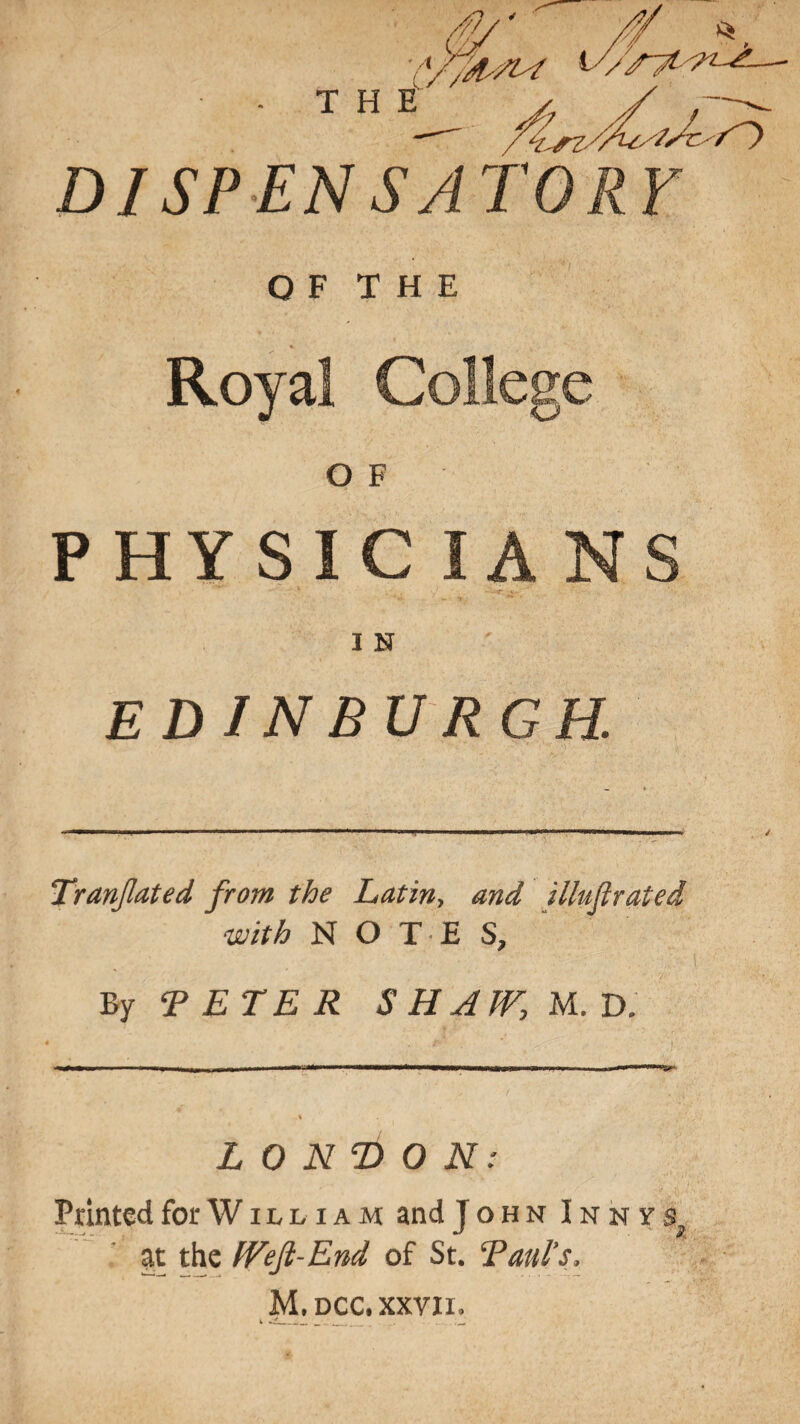 THE DISPENSATORY O F T H E <*. . V ' . ' Royal College O F PHYSICIAN I N EDINBURGH. TranJIated from the Latin> and illujirated with N O T E S, By TETER SHJJVyU.D. LONDON: Printed for W i l l i a m and John Inny at the IVeJt-End of St. T aid’s, M.dcc, xxvii.