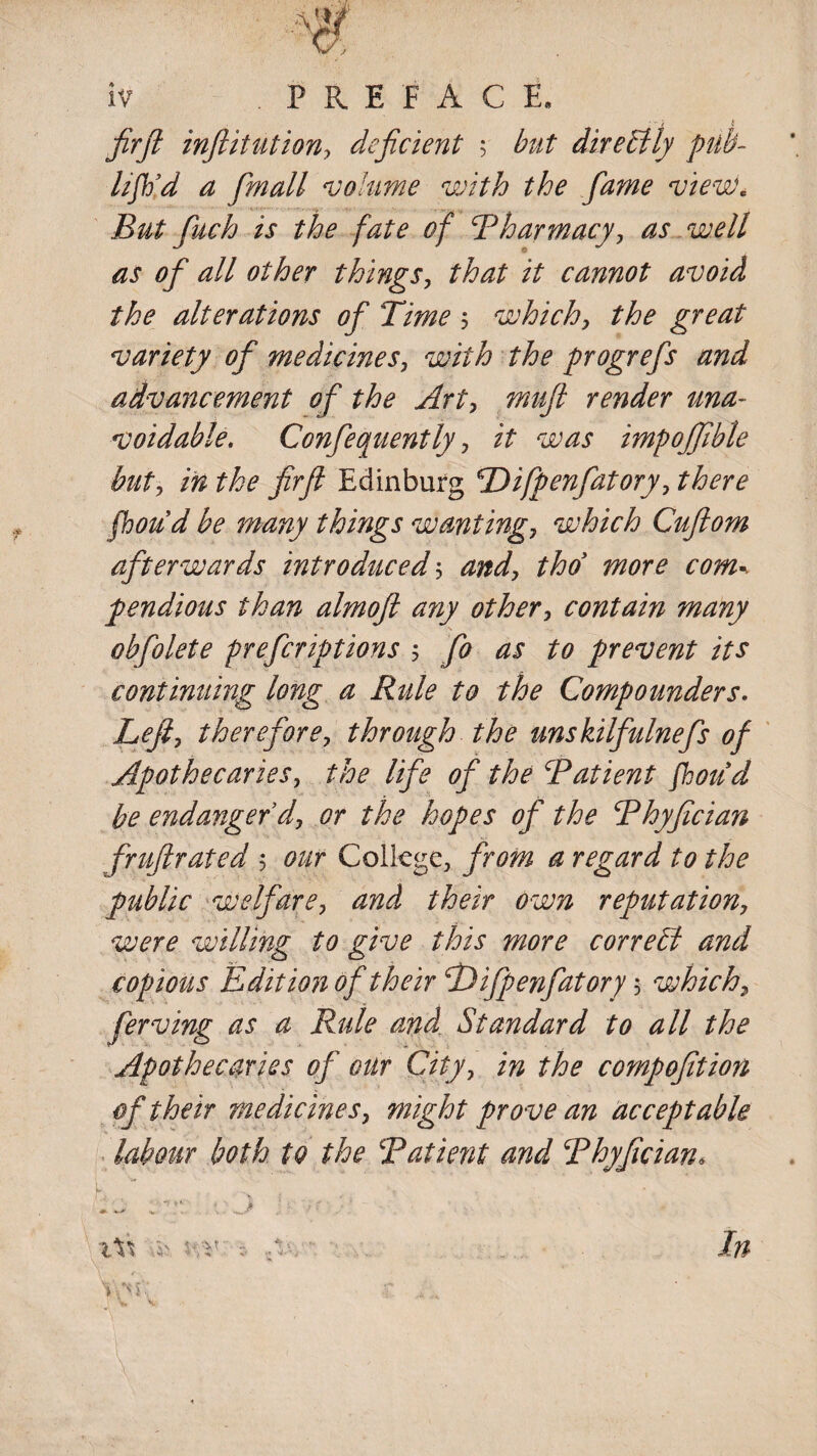 firft infiitution, deficient $ but directly pub- lift'd a fimall volume with the fiame view. But fuch is the fate of Pharmacy, as well as of all other things, that it cannot avoid the alterations of Time $ which, the great variety of medicines, with the progrefis and advancement of the Art, muft render una¬ voidable. Confequently, it was impojfible but, in the firfl Edinburg TDifpenfatory, there fhoud be many things wanting, which Cufiom afterwards introduced\ and, thd more com* pendious than almofl any other, contain many obfolete prefcriptions *, fo as to prevent its continuing long a Rule to the Compounders. Left, therefore, through the unskilfulnefs of Apothecaries, the life of the Patient fhoud be endanger'd, or the hopes of the Phyfician fruflrated 5 our College, from a regard to the public welfare, and their own reputation, were willing to give this more correEl and copious Edition of their fDifpenfatory 5 which, ferving as a Rule and Standard to all the Apothecaries of our City, in the comp oft ion of their medicines, might prove an acceptable labour both to the Patient and Phyfician, \