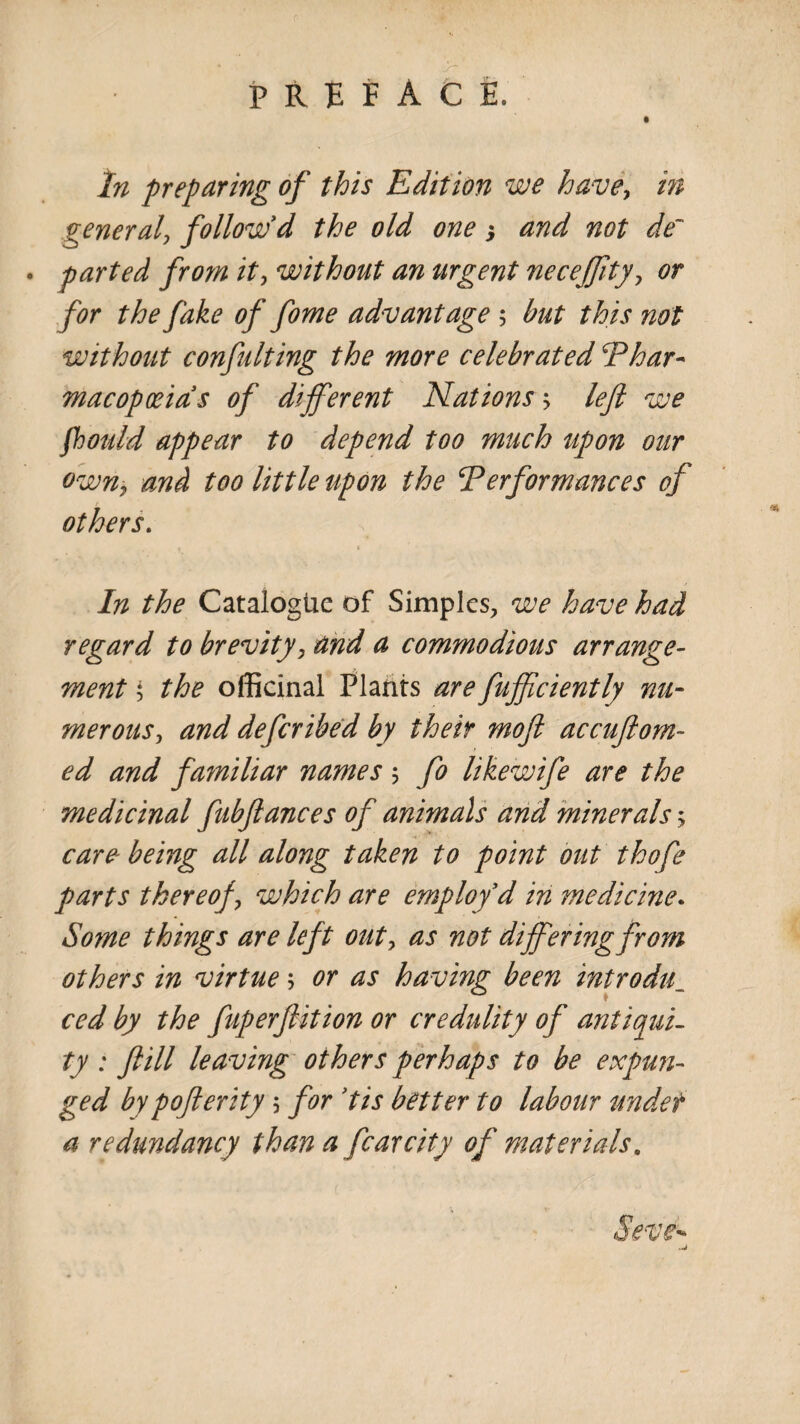 preface. • In preparing of this Edition we have-, in general, follow'd the old one ) and not de~ . parted from it, without an urgent necejjity, or for the fake of fome advantage 5 but this not without confuting the more celebrated ‘Phar¬ macopoeia’s of different Nations > left we fhould appear to depend too much upon our own, and too little upon the Performances of others. • < In the Catalogue of Simples, we have had regard to brevity, and a commodious arrange¬ ment $ the officinal Plants are fufficiently nu¬ merous, and deferibed by their rnoft accuftom- ed and familiar names; fo likewife are the medicinal fubftances of animals and minerals > care being all along taken to point out thofe parts thereof, which are employ d in medicine. Some things are left out, as not differing from others in virtue \ or as having been introdul ced by the fuperftition or credulity of antiqui¬ ty : ftill leaving others perhaps to be expun¬ ged bypofterity 5 for ’tis better to labour undet a redundancy than a fear city of materials, Seve^